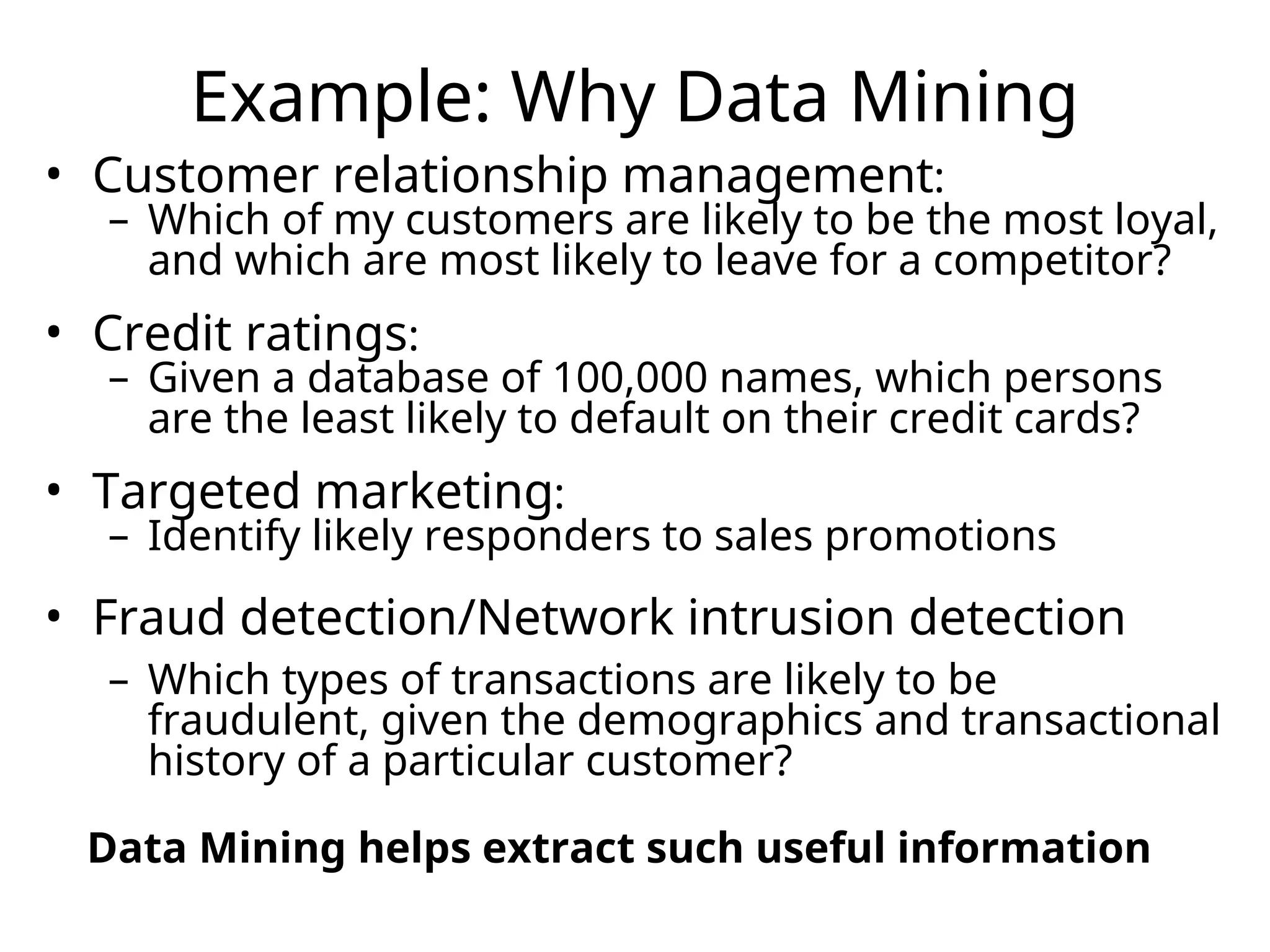 Example: Why Data Mining
• Customer relationship management:
– Which of my customers are likely to be the most loyal,
and which are most likely to leave for a competitor?
• Credit ratings:
– Given a database of 100,000 names, which persons
are the least likely to default on their credit cards?
• Targeted marketing:
– Identify likely responders to sales promotions
• Fraud detection/Network intrusion detection
– Which types of transactions are likely to be
fraudulent, given the demographics and transactional
history of a particular customer?
Data Mining helps extract such useful information
 