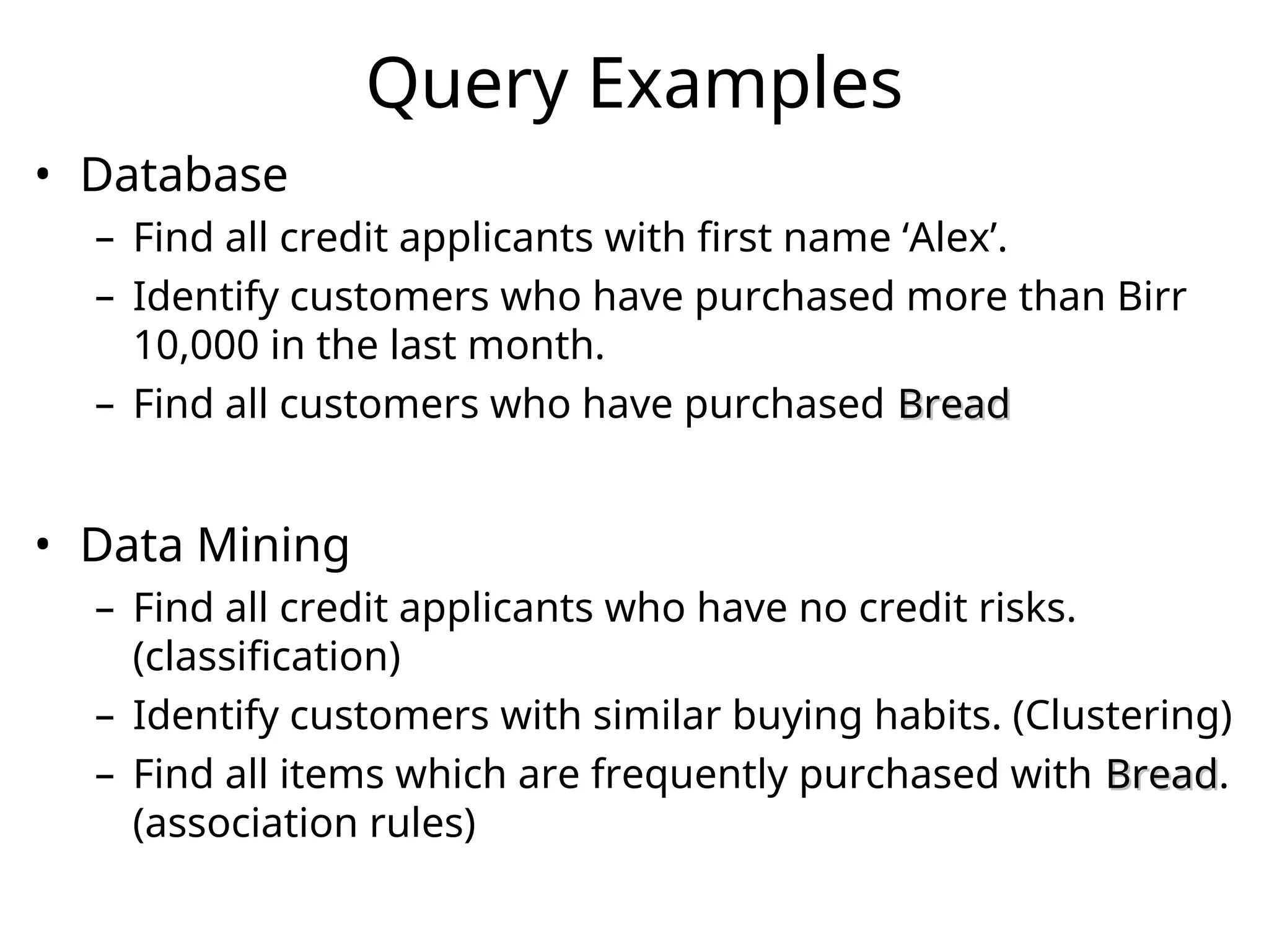 Query Examples
• Database
– Find all credit applicants with first name ‘Alex’.
– Identify customers who have purchased more than Birr
10,000 in the last month.
– Find all customers who have purchased Bread
Bread
• Data Mining
– Find all credit applicants who have no credit risks.
(classification)
– Identify customers with similar buying habits. (Clustering)
– Find all items which are frequently purchased with Bread
Bread.
(association rules)
 