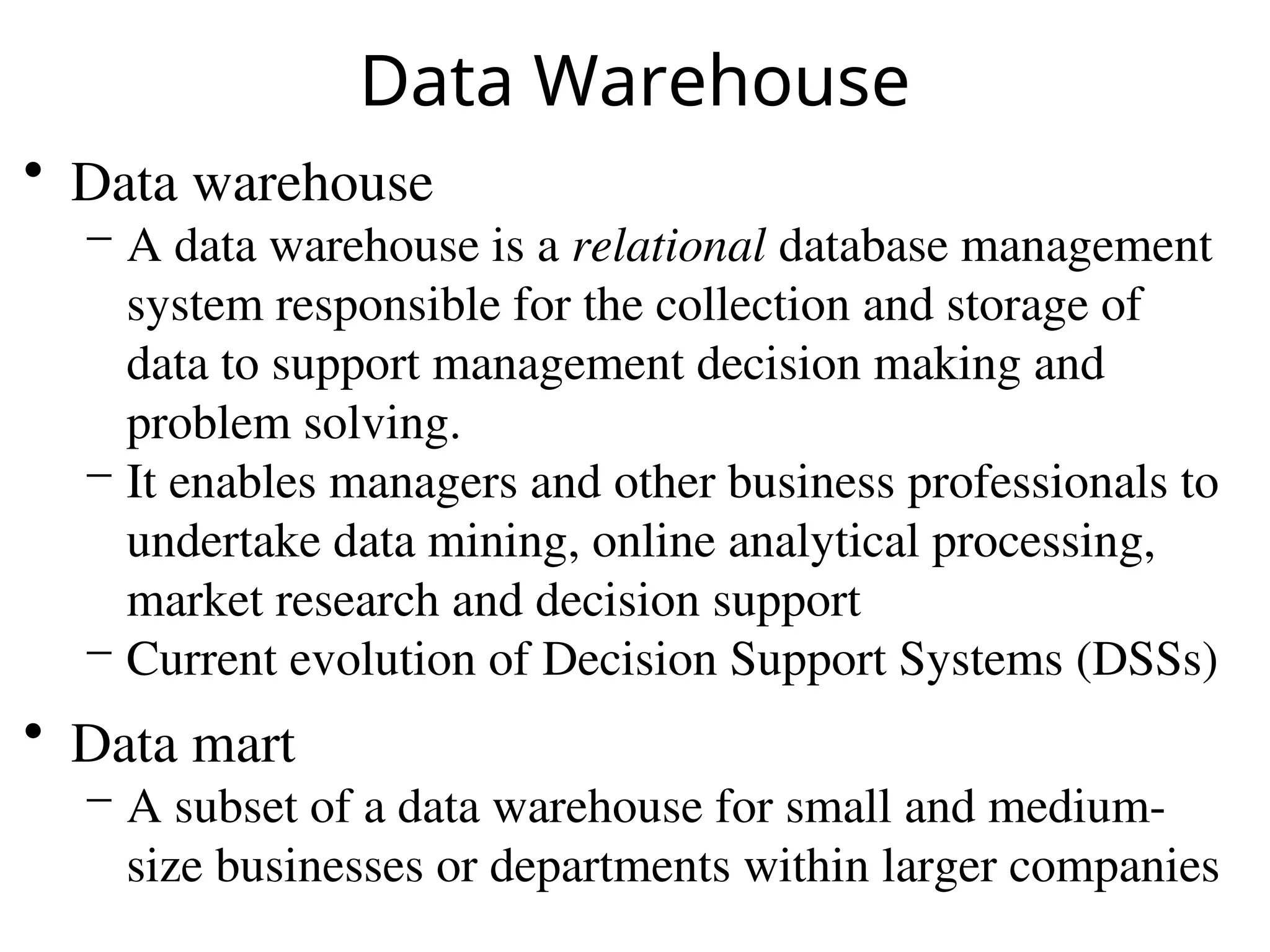 Data Warehouse
• Data warehouse
– A data warehouse is a relational database management
system responsible for the collection and storage of
data to support management decision making and
problem solving.
– It enables managers and other business professionals to
undertake data mining, online analytical processing,
market research and decision support
– Current evolution of Decision Support Systems (DSSs)
• Data mart
– A subset of a data warehouse for small and medium-
size businesses or departments within larger companies
 
