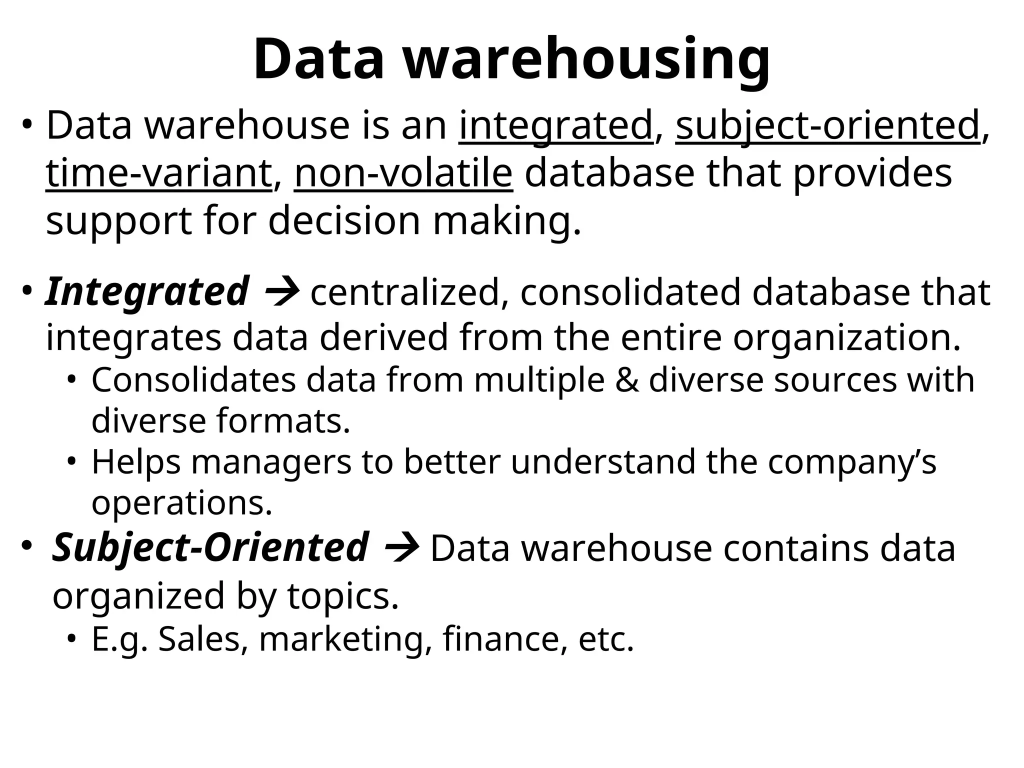 Data warehousing
• Data warehouse is an integrated, subject-oriented,
time-variant, non-volatile database that provides
support for decision making.
• Integrated  centralized, consolidated database that
integrates data derived from the entire organization.
• Consolidates data from multiple & diverse sources with
diverse formats.
• Helps managers to better understand the company’s
operations.
• Subject-Oriented  Data warehouse contains data
organized by topics.
• E.g. Sales, marketing, finance, etc.
 