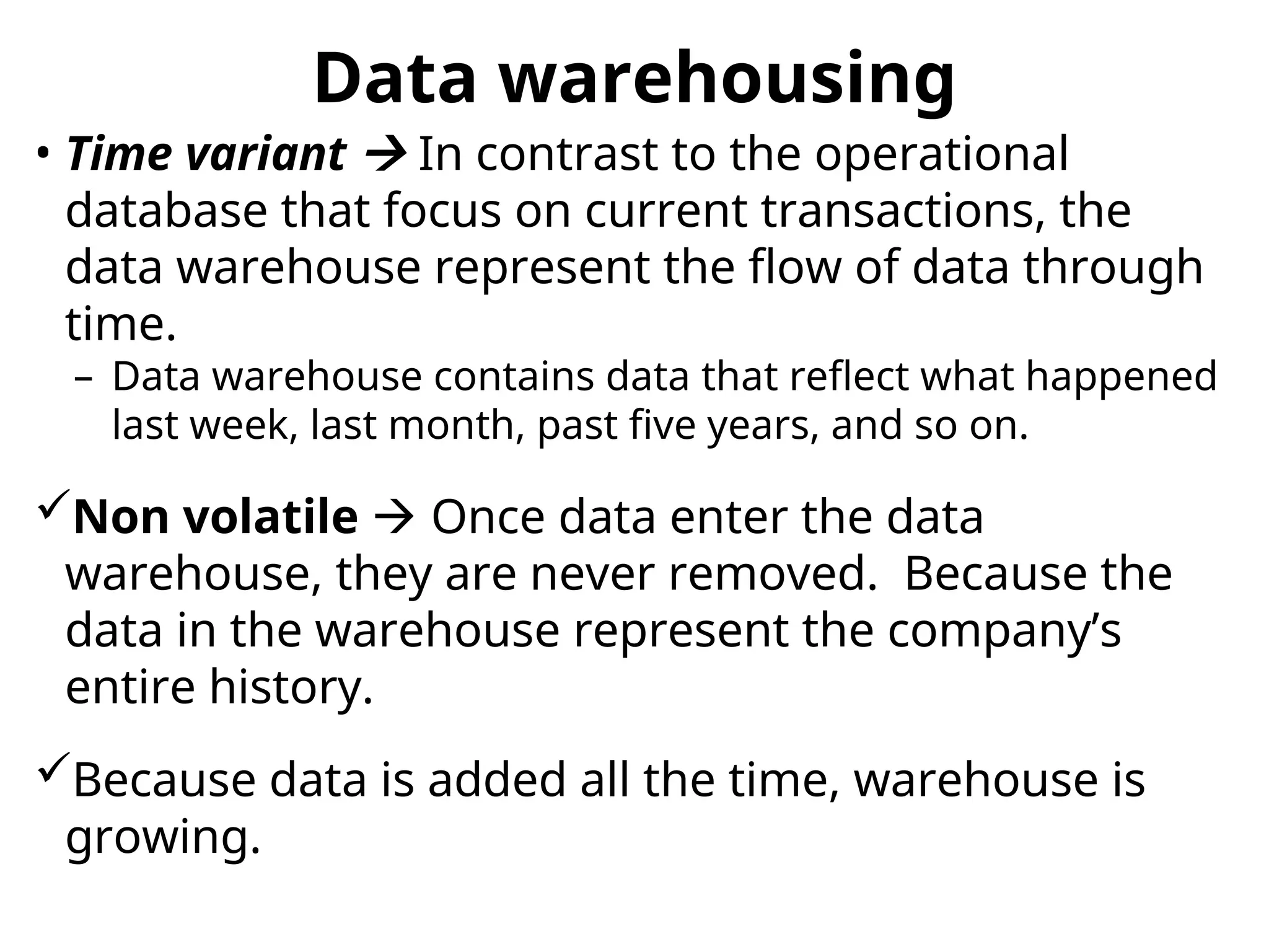 • Time variant  In contrast to the operational
database that focus on current transactions, the
data warehouse represent the flow of data through
time.
– Data warehouse contains data that reflect what happened
last week, last month, past five years, and so on.
Non volatile  Once data enter the data
warehouse, they are never removed. Because the
data in the warehouse represent the company’s
entire history.
Because data is added all the time, warehouse is
growing.
Data warehousing
 
