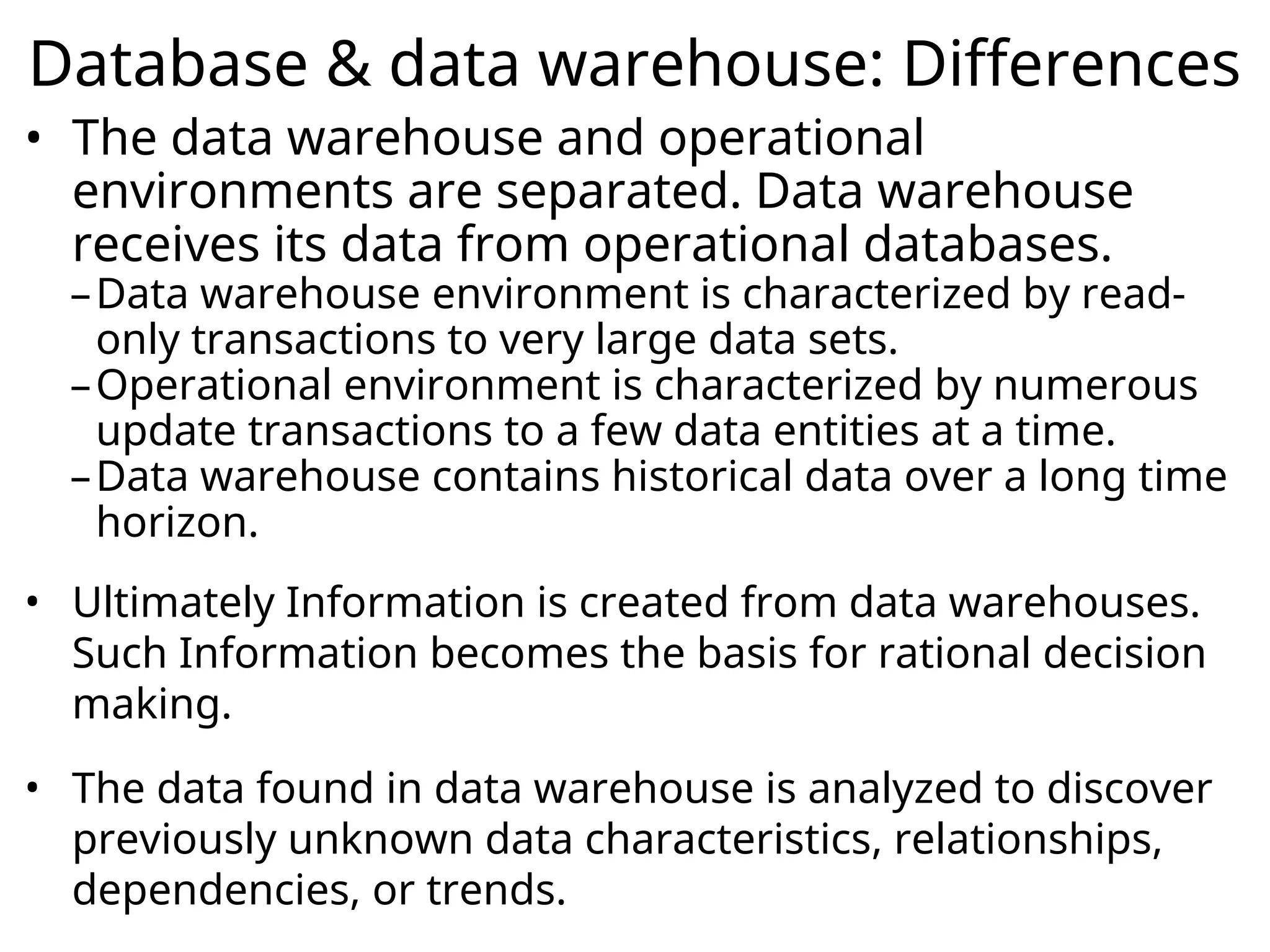 Database & data warehouse: Differences
• The data warehouse and operational
environments are separated. Data warehouse
receives its data from operational databases.
–Data warehouse environment is characterized by read-
only transactions to very large data sets.
–Operational environment is characterized by numerous
update transactions to a few data entities at a time.
–Data warehouse contains historical data over a long time
horizon.
• Ultimately Information is created from data warehouses.
Such Information becomes the basis for rational decision
making.
• The data found in data warehouse is analyzed to discover
previously unknown data characteristics, relationships,
dependencies, or trends.
 