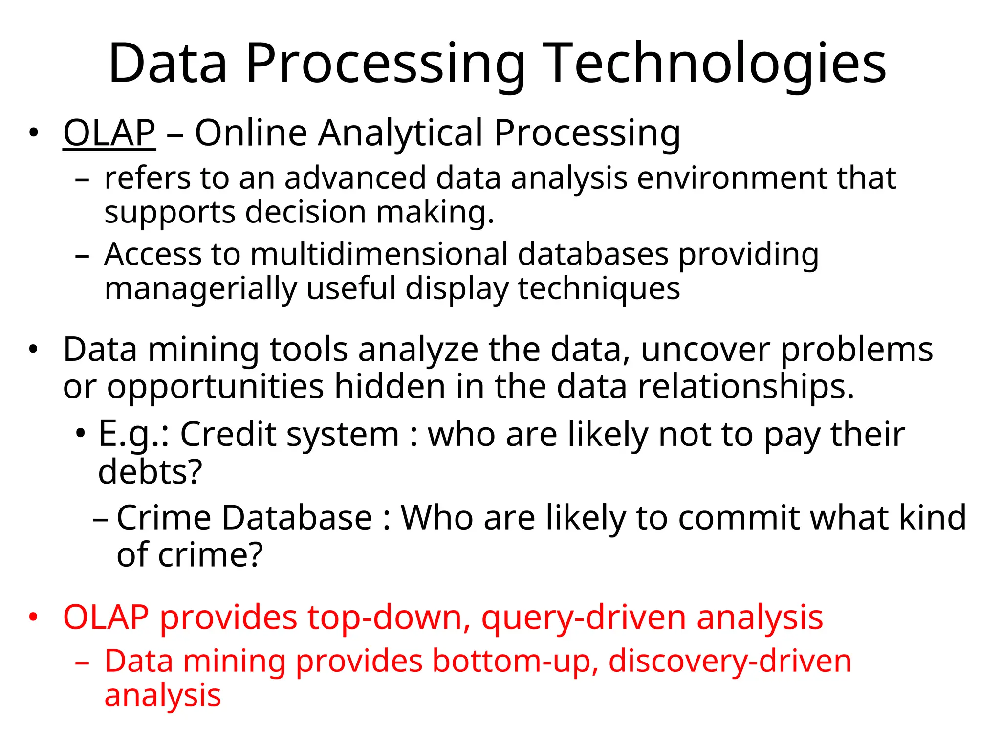 • OLAP – Online Analytical Processing
– refers to an advanced data analysis environment that
supports decision making.
– Access to multidimensional databases providing
managerially useful display techniques
• Data mining tools analyze the data, uncover problems
or opportunities hidden in the data relationships.
• E.g.: Credit system : who are likely not to pay their
debts?
– Crime Database : Who are likely to commit what kind
of crime?
• OLAP provides top-down, query-driven analysis
– Data mining provides bottom-up, discovery-driven
analysis
Data Processing Technologies
 