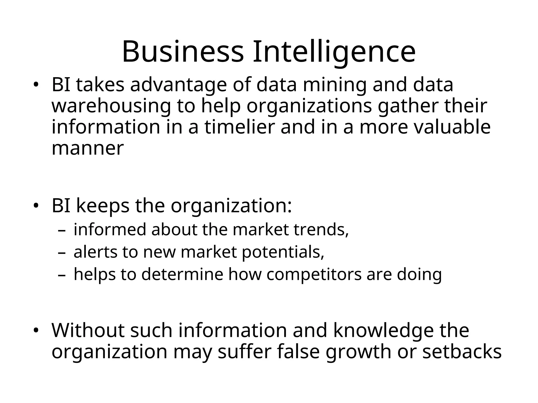 Business Intelligence
• BI takes advantage of data mining and data
warehousing to help organizations gather their
information in a timelier and in a more valuable
manner
• BI keeps the organization:
– informed about the market trends,
– alerts to new market potentials,
– helps to determine how competitors are doing
• Without such information and knowledge the
organization may suffer false growth or setbacks
 
