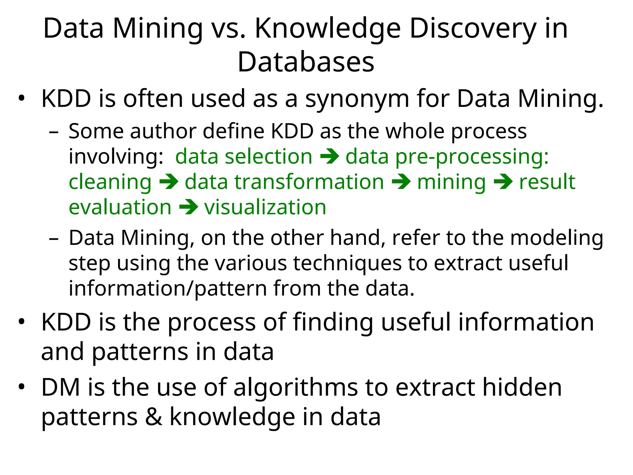 Data Mining vs. Knowledge Discovery in
Databases
• KDD is often used as a synonym for Data Mining.
– Some author define KDD as the whole process
involving: data selection  data pre-processing:
cleaning  data transformation  mining  result
evaluation  visualization
– Data Mining, on the other hand, refer to the modeling
step using the various techniques to extract useful
information/pattern from the data.
• KDD is the process of finding useful information
and patterns in data
• DM is the use of algorithms to extract hidden
patterns & knowledge in data
 