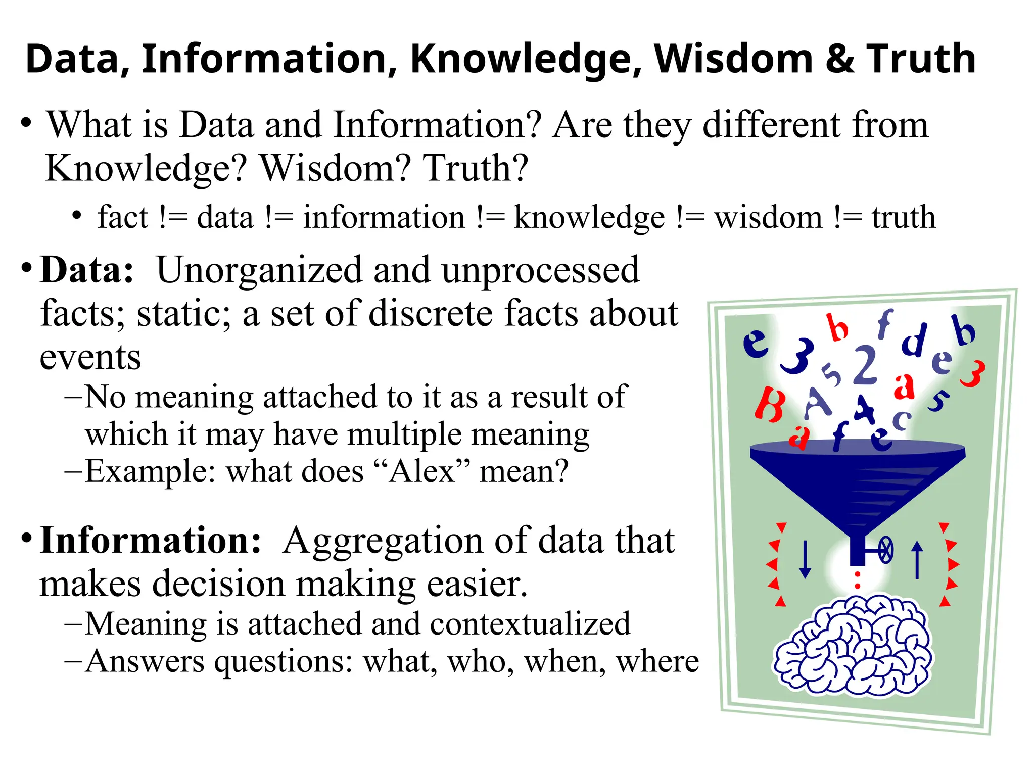 Data, Information, Knowledge, Wisdom & Truth
•Data: Unorganized and unprocessed
facts; static; a set of discrete facts about
events
–No meaning attached to it as a result of
which it may have multiple meaning
–Example: what does “Alex” mean?
•Information: Aggregation of data that
makes decision making easier.
–Meaning is attached and contextualized
–Answers questions: what, who, when, where
• What is Data and Information? Are they different from
Knowledge? Wisdom? Truth?
• fact != data != information != knowledge != wisdom != truth
 
