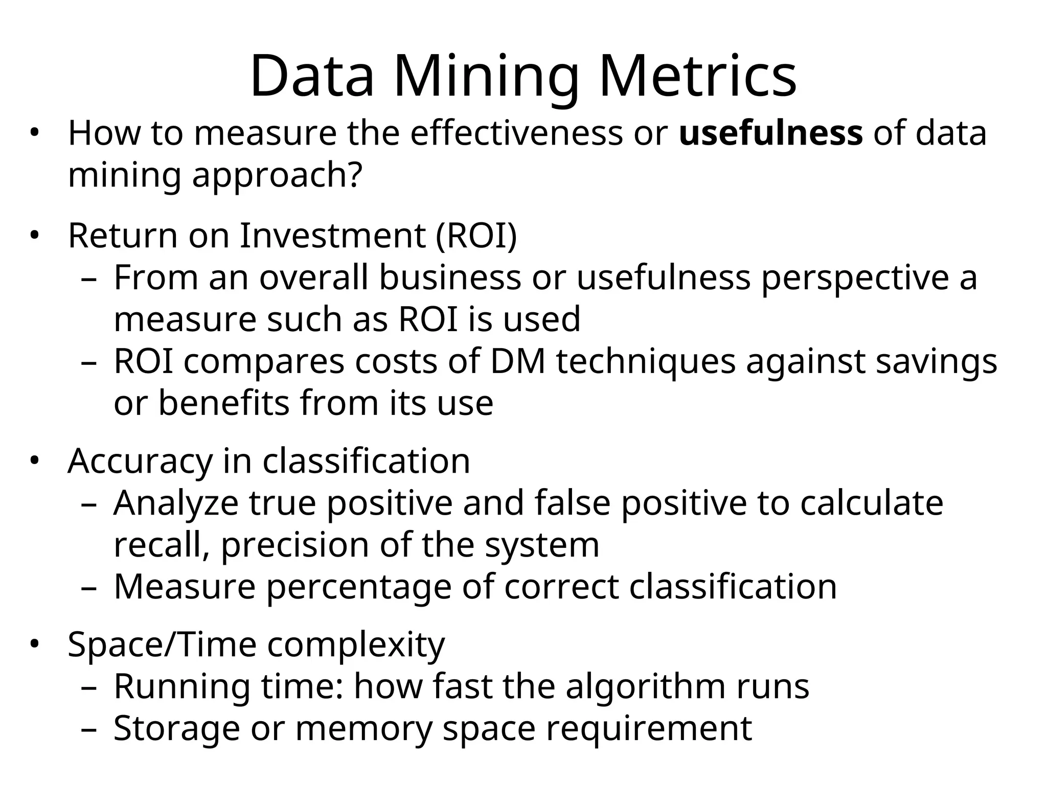 Data Mining Metrics
• How to measure the effectiveness or usefulness of data
mining approach?
• Return on Investment (ROI)
– From an overall business or usefulness perspective a
measure such as ROI is used
– ROI compares costs of DM techniques against savings
or benefits from its use
• Accuracy in classification
– Analyze true positive and false positive to calculate
recall, precision of the system
– Measure percentage of correct classification
• Space/Time complexity
– Running time: how fast the algorithm runs
– Storage or memory space requirement
 