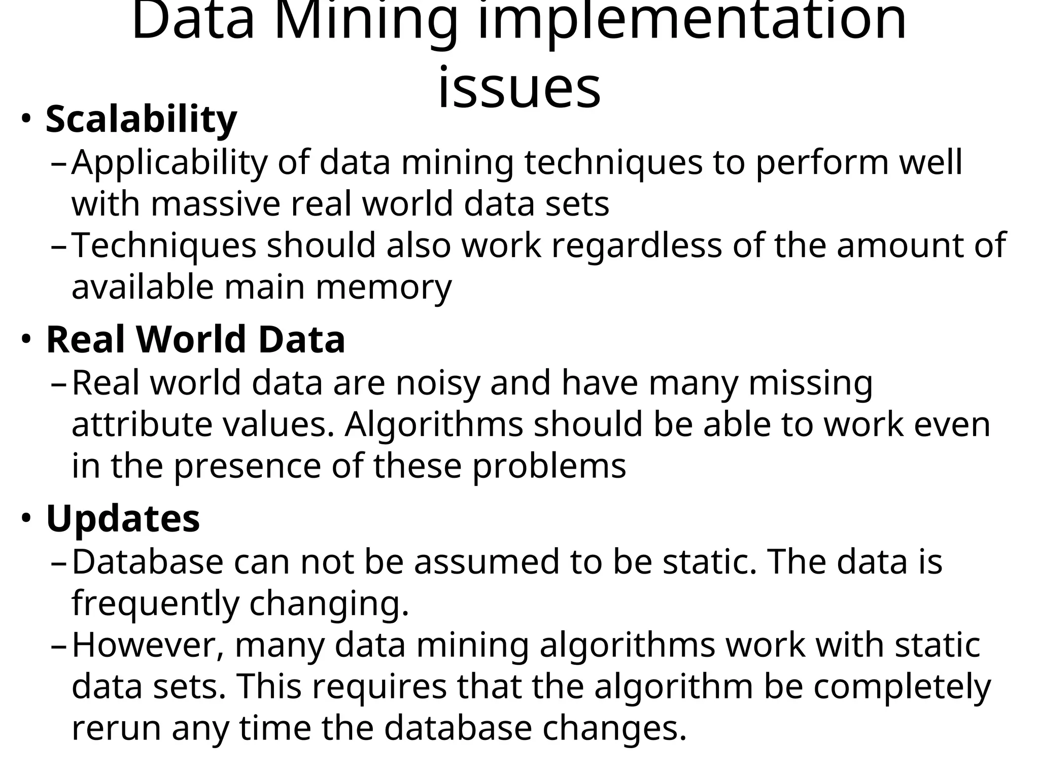 Data Mining implementation
issues
• Scalability
–Applicability of data mining techniques to perform well
with massive real world data sets
–Techniques should also work regardless of the amount of
available main memory
• Real World Data
–Real world data are noisy and have many missing
attribute values. Algorithms should be able to work even
in the presence of these problems
• Updates
–Database can not be assumed to be static. The data is
frequently changing.
–However, many data mining algorithms work with static
data sets. This requires that the algorithm be completely
rerun any time the database changes.
 