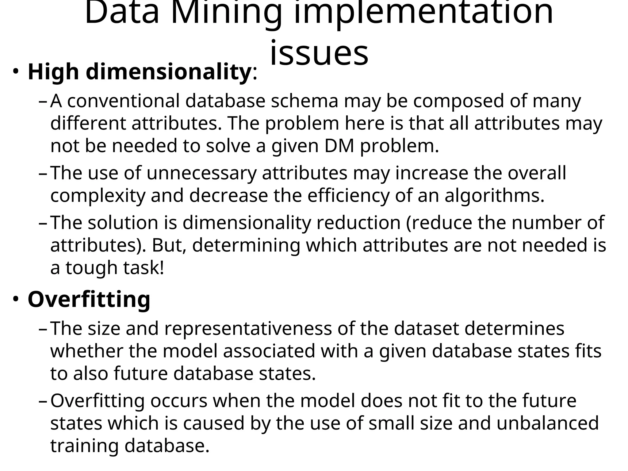 Data Mining implementation
issues
• High dimensionality:
–A conventional database schema may be composed of many
different attributes. The problem here is that all attributes may
not be needed to solve a given DM problem.
–The use of unnecessary attributes may increase the overall
complexity and decrease the efficiency of an algorithms.
–The solution is dimensionality reduction (reduce the number of
attributes). But, determining which attributes are not needed is
a tough task!
• Overfitting
–The size and representativeness of the dataset determines
whether the model associated with a given database states fits
to also future database states.
–Overfitting occurs when the model does not fit to the future
states which is caused by the use of small size and unbalanced
training database.
 