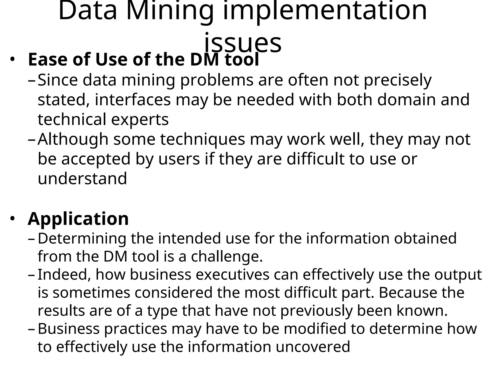 Data Mining implementation
issues
• Ease of Use of the DM tool
–Since data mining problems are often not precisely
stated, interfaces may be needed with both domain and
technical experts
–Although some techniques may work well, they may not
be accepted by users if they are difficult to use or
understand
• Application
– Determining the intended use for the information obtained
from the DM tool is a challenge.
– Indeed, how business executives can effectively use the output
is sometimes considered the most difficult part. Because the
results are of a type that have not previously been known.
– Business practices may have to be modified to determine how
to effectively use the information uncovered
 