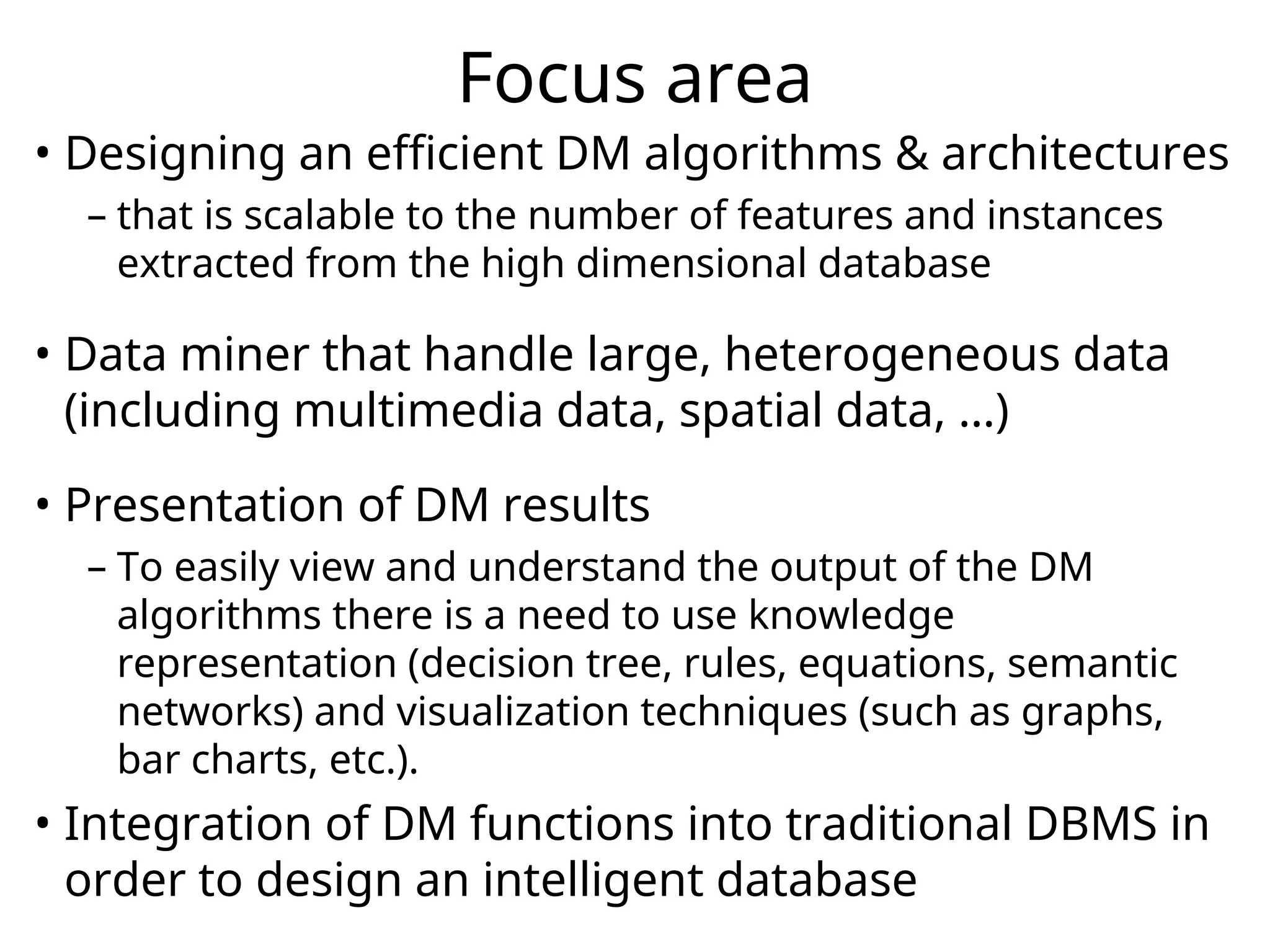 Focus area
• Designing an efficient DM algorithms & architectures
– that is scalable to the number of features and instances
extracted from the high dimensional database
• Data miner that handle large, heterogeneous data
(including multimedia data, spatial data, …)
• Presentation of DM results
– To easily view and understand the output of the DM
algorithms there is a need to use knowledge
representation (decision tree, rules, equations, semantic
networks) and visualization techniques (such as graphs,
bar charts, etc.).
• Integration of DM functions into traditional DBMS in
order to design an intelligent database
 