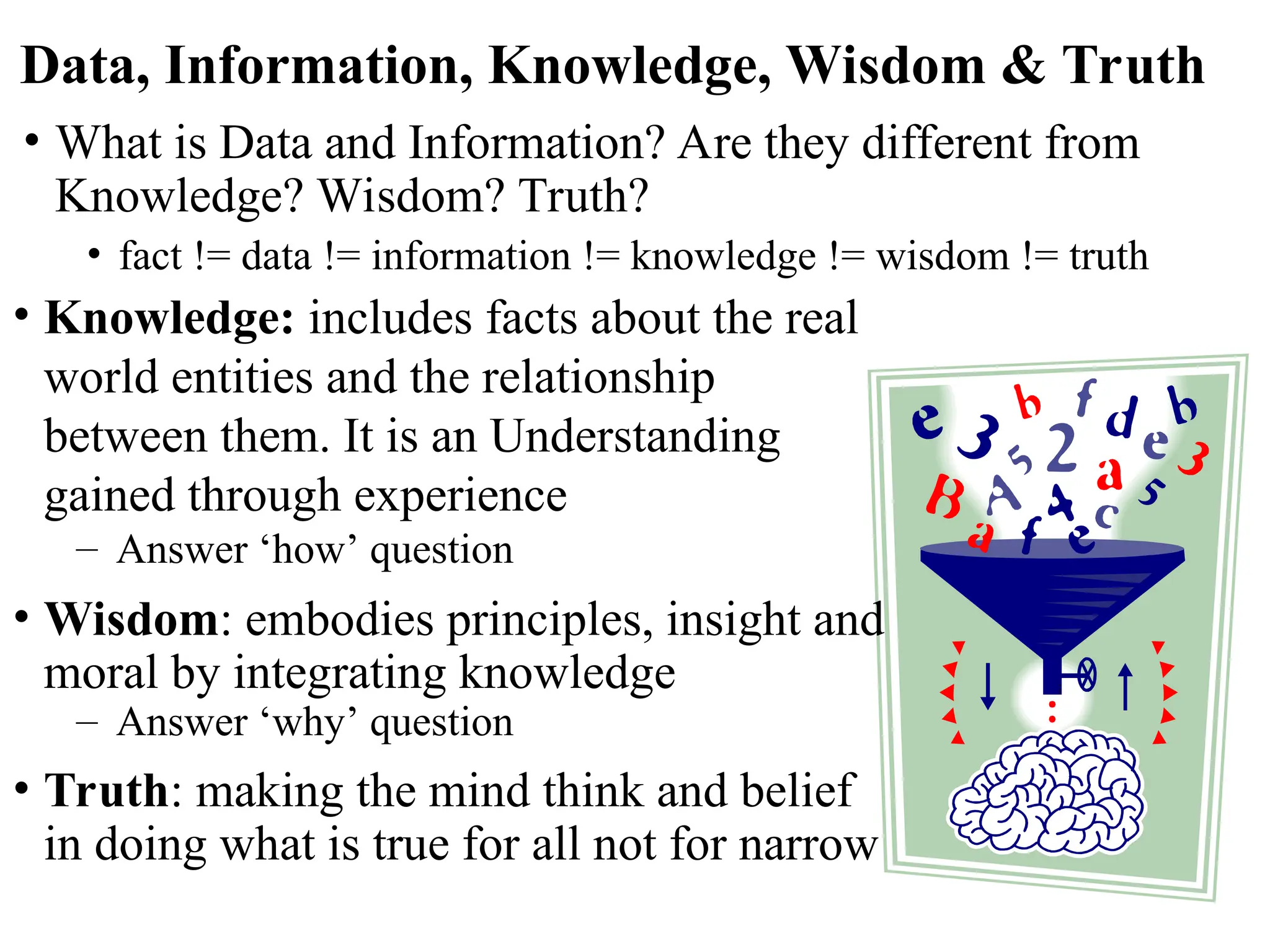 Data, Information, Knowledge, Wisdom & Truth
• What is Data and Information? Are they different from
Knowledge? Wisdom? Truth?
• fact != data != information != knowledge != wisdom != truth
• Knowledge: includes facts about the real
world entities and the relationship
between them. It is an Understanding
gained through experience
– Answer ‘how’ question
• Wisdom: embodies principles, insight and
moral by integrating knowledge
– Answer ‘why’ question
• Truth: making the mind think and belief
in doing what is true for all not for narrow
 