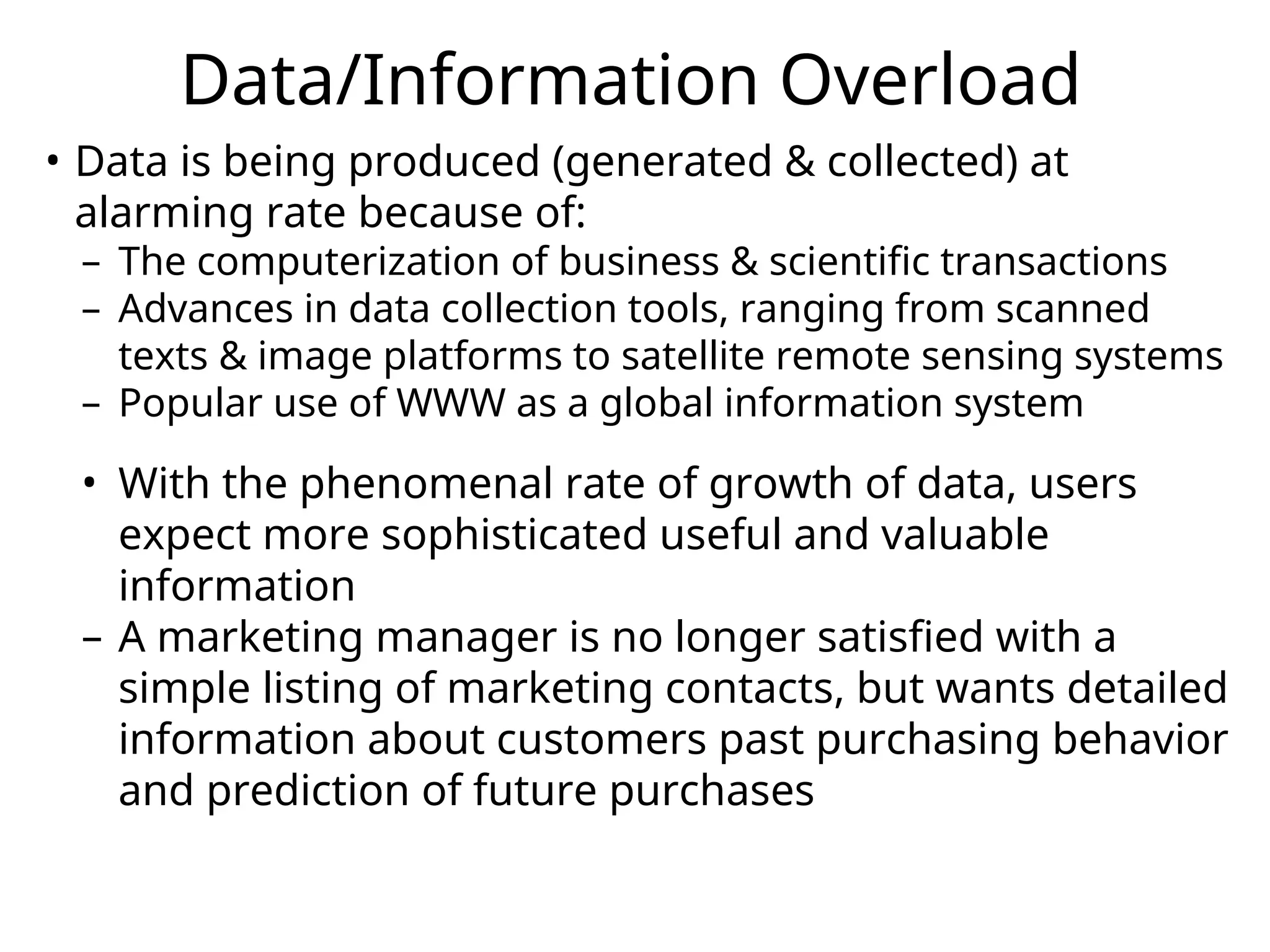 Data/Information Overload
• Data is being produced (generated & collected) at
alarming rate because of:
– The computerization of business & scientific transactions
– Advances in data collection tools, ranging from scanned
texts & image platforms to satellite remote sensing systems
– Popular use of WWW as a global information system
• With the phenomenal rate of growth of data, users
expect more sophisticated useful and valuable
information
– A marketing manager is no longer satisfied with a
simple listing of marketing contacts, but wants detailed
information about customers past purchasing behavior
and prediction of future purchases
 