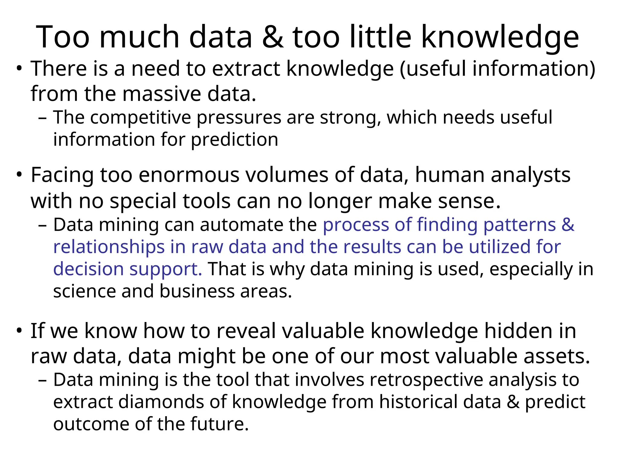 Too much data & too little knowledge
• There is a need to extract knowledge (useful information)
from the massive data.
– The competitive pressures are strong, which needs useful
information for prediction
• Facing too enormous volumes of data, human analysts
with no special tools can no longer make sense.
– Data mining can automate the process of finding patterns &
relationships in raw data and the results can be utilized for
decision support. That is why data mining is used, especially in
science and business areas.
• If we know how to reveal valuable knowledge hidden in
raw data, data might be one of our most valuable assets.
– Data mining is the tool that involves retrospective analysis to
extract diamonds of knowledge from historical data & predict
outcome of the future.
 