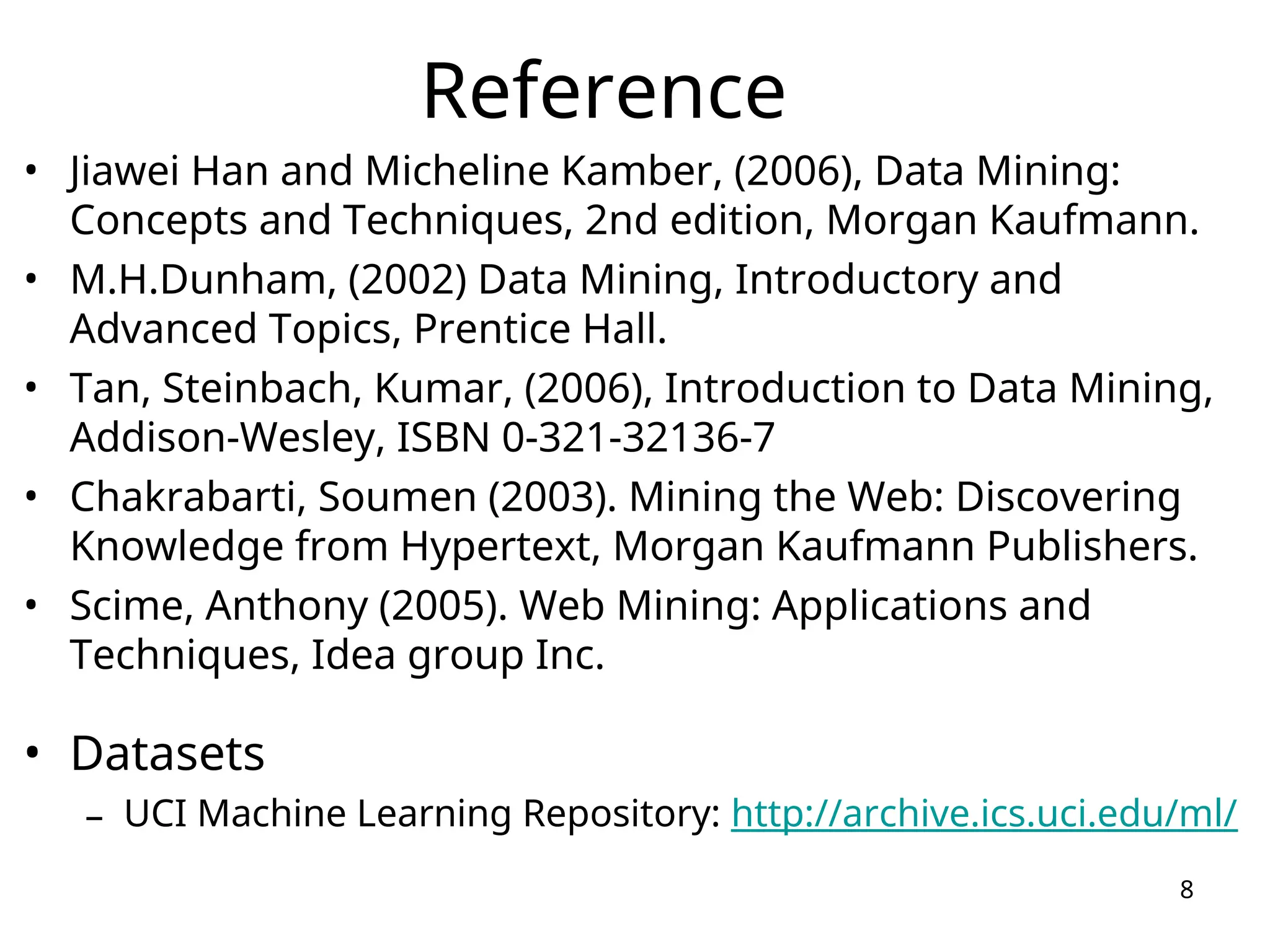 Reference
• Jiawei Han and Micheline Kamber, (2006), Data Mining:
Concepts and Techniques, 2nd edition, Morgan Kaufmann.
• M.H.Dunham, (2002) Data Mining, Introductory and
Advanced Topics, Prentice Hall.
• Tan, Steinbach, Kumar, (2006), Introduction to Data Mining,
Addison-Wesley, ISBN 0-321-32136-7
• Chakrabarti, Soumen (2003). Mining the Web: Discovering
Knowledge from Hypertext, Morgan Kaufmann Publishers.
• Scime, Anthony (2005). Web Mining: Applications and
Techniques, Idea group Inc.
• Datasets
– UCI Machine Learning Repository: http://archive.ics.uci.edu/ml/
8
 