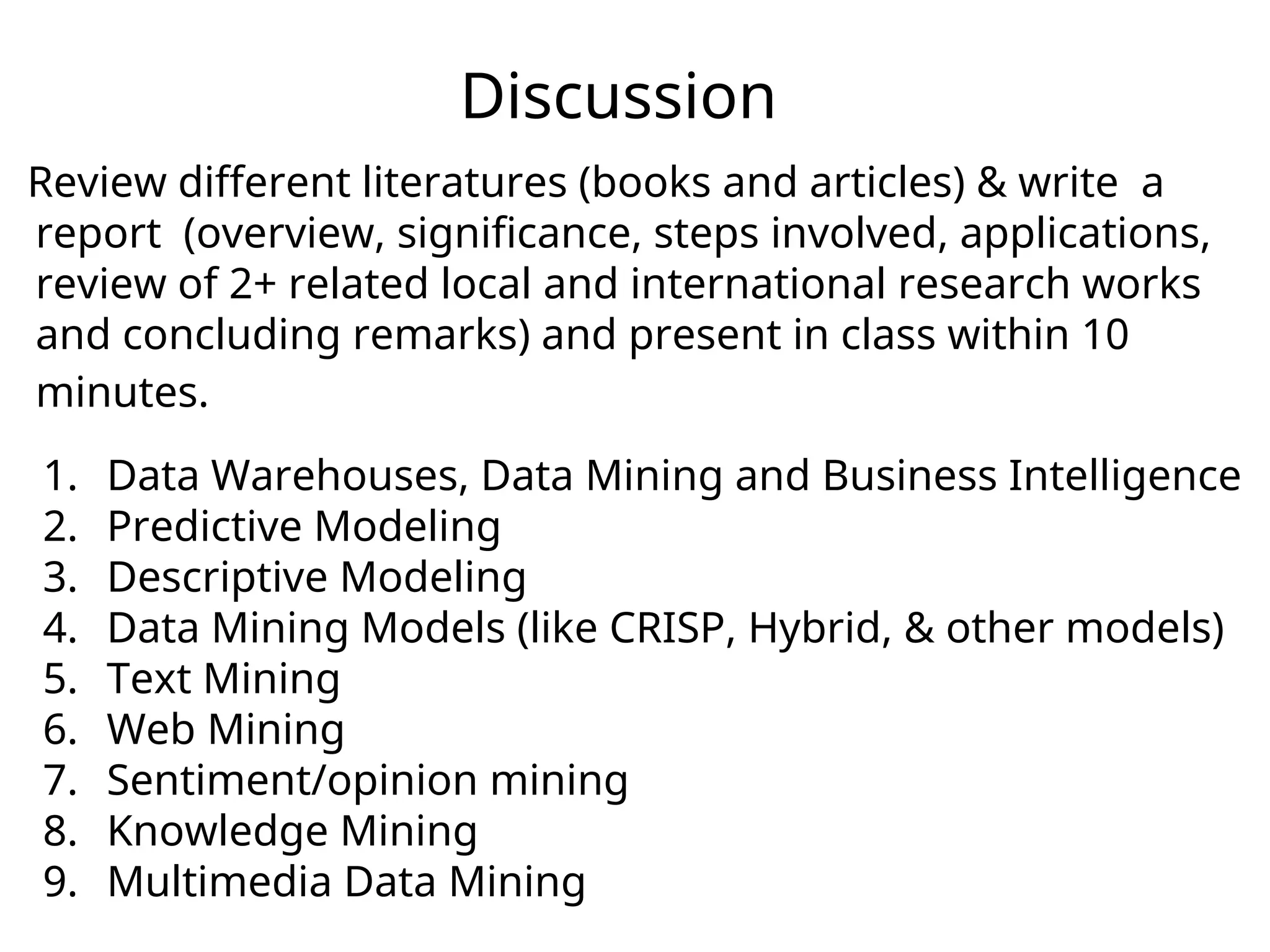 Discussion
Review different literatures (books and articles) & write a
report (overview, significance, steps involved, applications,
review of 2+ related local and international research works
and concluding remarks) and present in class within 10
minutes.
1. Data Warehouses, Data Mining and Business Intelligence
2. Predictive Modeling
3. Descriptive Modeling
4. Data Mining Models (like CRISP, Hybrid, & other models)
5. Text Mining
6. Web Mining
7. Sentiment/opinion mining
8. Knowledge Mining
9. Multimedia Data Mining
 
