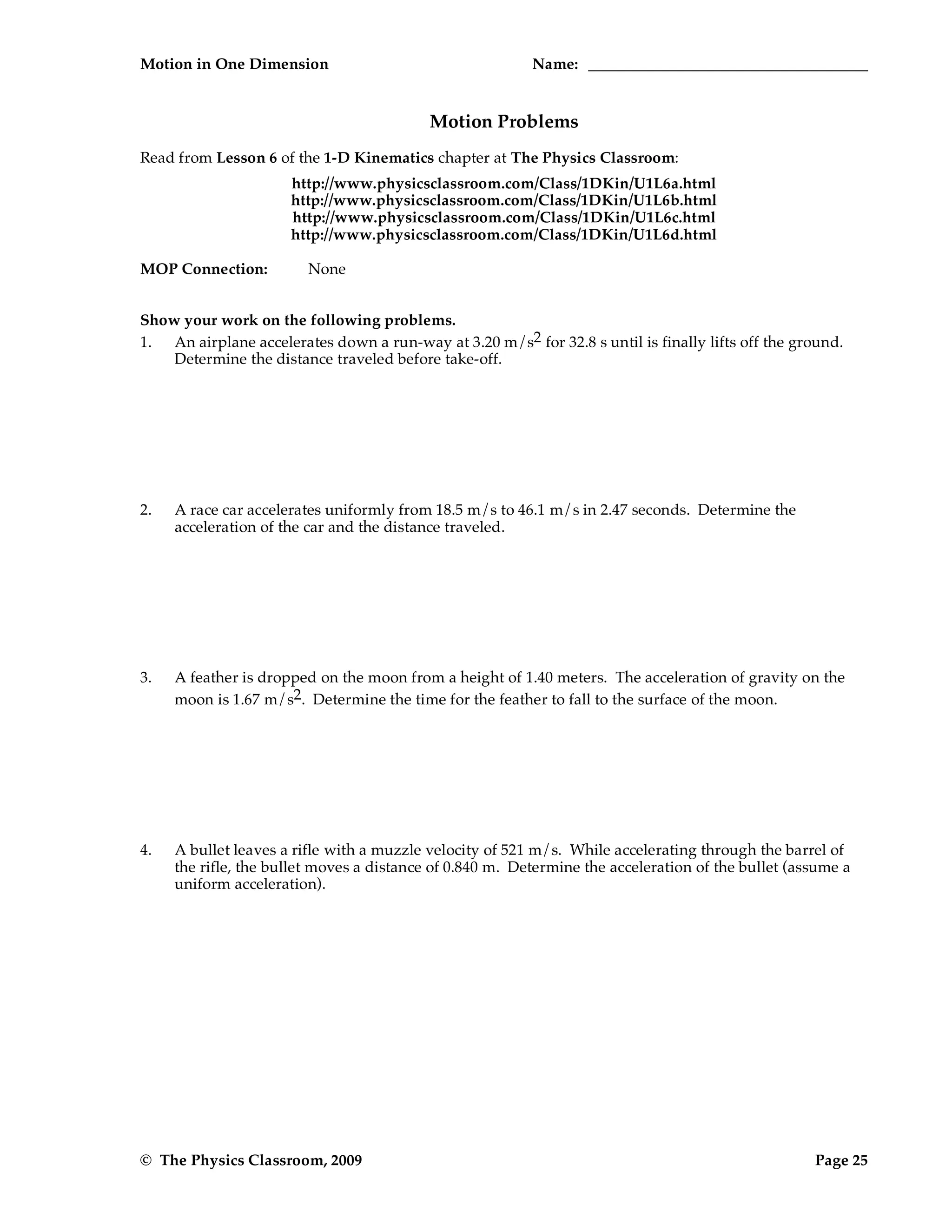 Motion in One Dimension Name:
© The Physics Classroom, 2009 Page 25
Motion Problems
Read from Lesson 6 of the 1-D Kinematics chapter at The Physics Classroom:
http://www.physicsclassroom.com/Class/1DKin/U1L6a.html
http://www.physicsclassroom.com/Class/1DKin/U1L6b.html
http://www.physicsclassroom.com/Class/1DKin/U1L6c.html
http://www.physicsclassroom.com/Class/1DKin/U1L6d.html
MOP Connection: None
Show your work on the following problems.
1. An airplane accelerates down a run-way at 3.20 m/s2 for 32.8 s until is finally lifts off the ground.
Determine the distance traveled before take-off.
2. A race car accelerates uniformly from 18.5 m/s to 46.1 m/s in 2.47 seconds. Determine the
acceleration of the car and the distance traveled.
3. A feather is dropped on the moon from a height of 1.40 meters. The acceleration of gravity on the
moon is 1.67 m/s2. Determine the time for the feather to fall to the surface of the moon.
4. A bullet leaves a rifle with a muzzle velocity of 521 m/s. While accelerating through the barrel of
the rifle, the bullet moves a distance of 0.840 m. Determine the acceleration of the bullet (assume a
uniform acceleration).
 