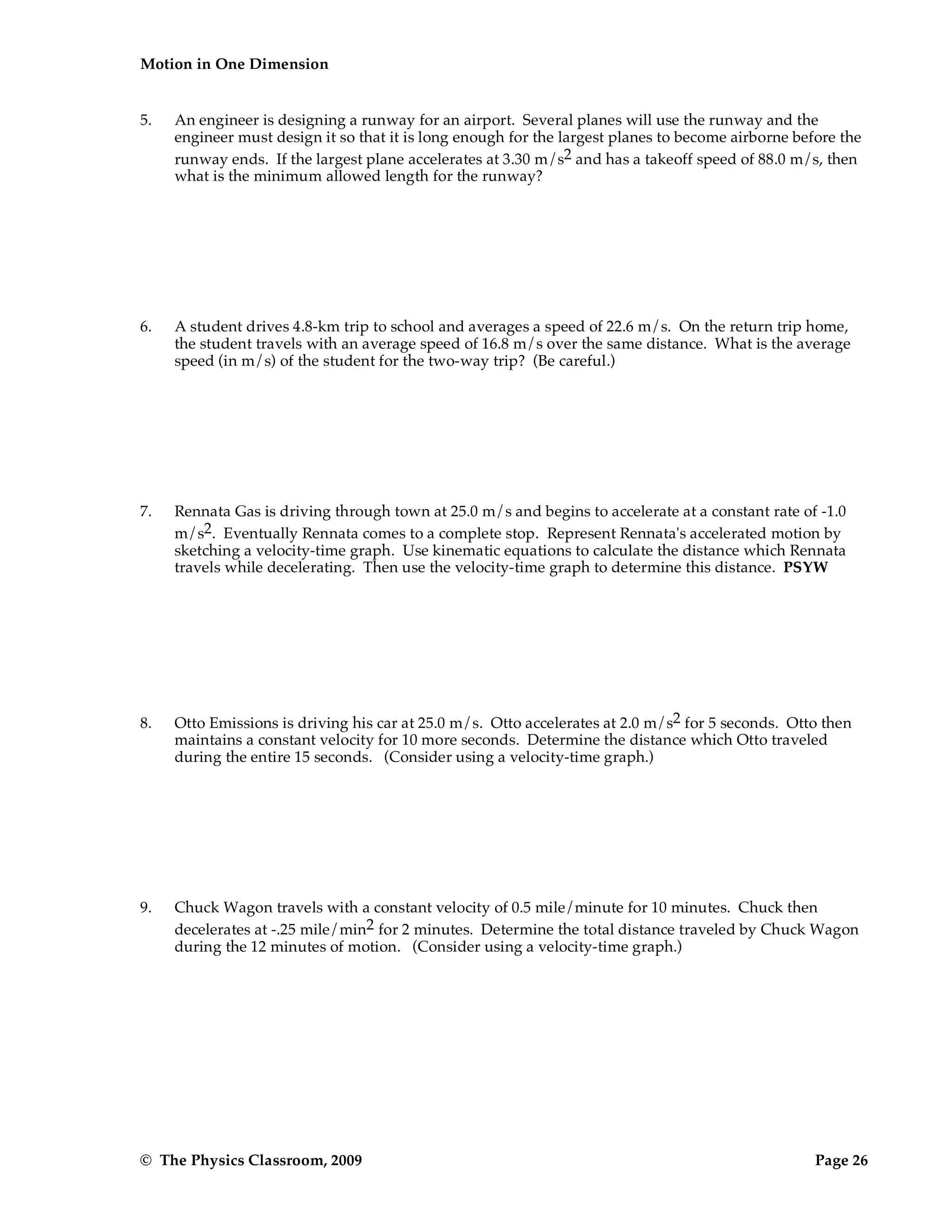 Motion in One Dimension
© The Physics Classroom, 2009 Page 26
5. An engineer is designing a runway for an airport. Several planes will use the runway and the
engineer must design it so that it is long enough for the largest planes to become airborne before the
runway ends. If the largest plane accelerates at 3.30 m/s2 and has a takeoff speed of 88.0 m/s, then
what is the minimum allowed length for the runway?
6. A student drives 4.8-km trip to school and averages a speed of 22.6 m/s. On the return trip home,
the student travels with an average speed of 16.8 m/s over the same distance. What is the average
speed (in m/s) of the student for the two-way trip? (Be careful.)
7. Rennata Gas is driving through town at 25.0 m/s and begins to accelerate at a constant rate of -1.0
m/s2. Eventually Rennata comes to a complete stop. Represent Rennata's accelerated motion by
sketching a velocity-time graph. Use kinematic equations to calculate the distance which Rennata
travels while decelerating. Then use the velocity-time graph to determine this distance. PSYW
8. Otto Emissions is driving his car at 25.0 m/s. Otto accelerates at 2.0 m/s2 for 5 seconds. Otto then
maintains a constant velocity for 10 more seconds. Determine the distance which Otto traveled
during the entire 15 seconds. (Consider using a velocity-time graph.)
9. Chuck Wagon travels with a constant velocity of 0.5 mile/minute for 10 minutes. Chuck then
decelerates at -.25 mile/min2 for 2 minutes. Determine the total distance traveled by Chuck Wagon
during the 12 minutes of motion. (Consider using a velocity-time graph.)
 