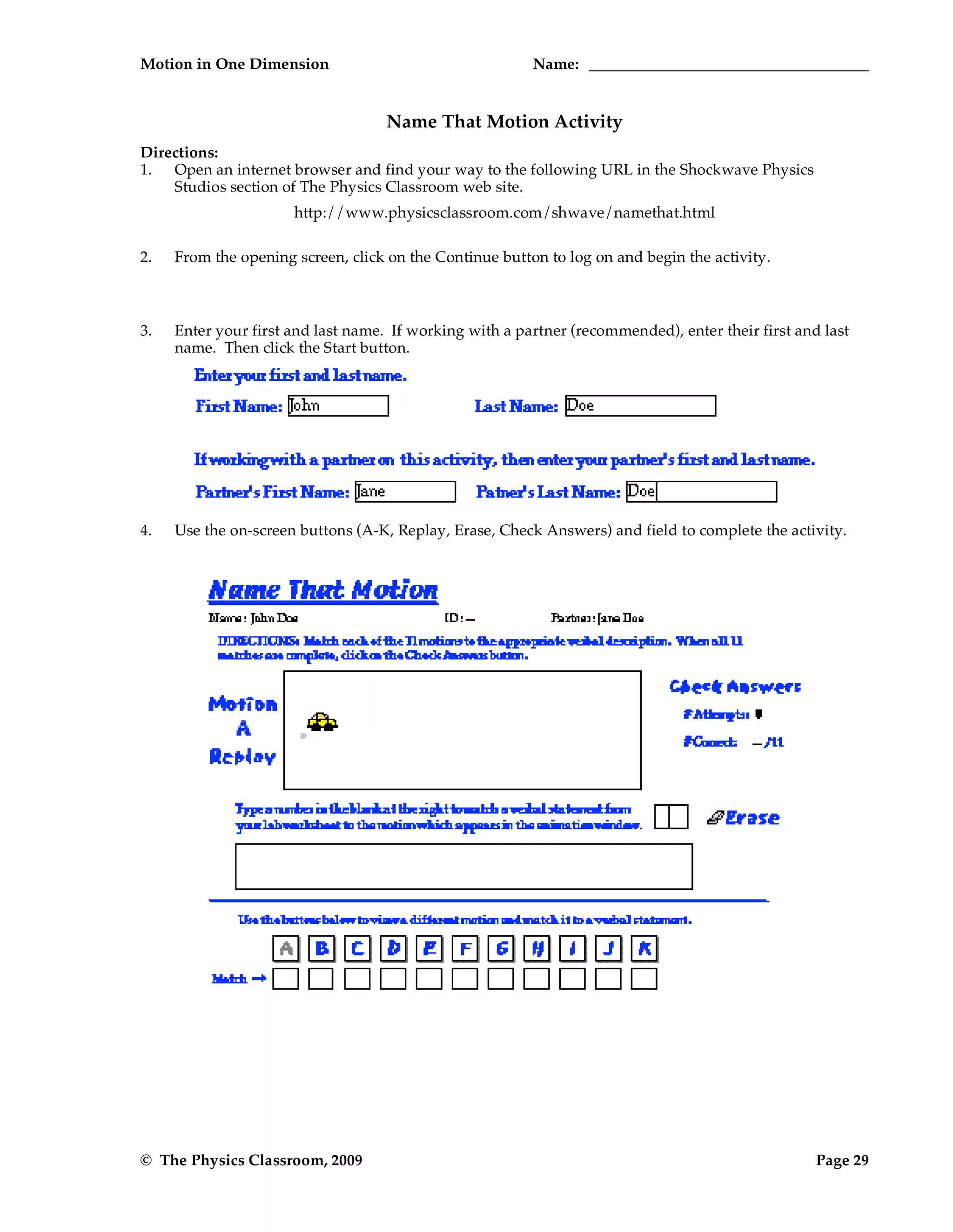 Motion in One Dimension Name:
© The Physics Classroom, 2009 Page 29
Name That Motion Activity
Directions:
1. Open an internet browser and find your way to the following URL in the Shockwave Physics
Studios section of The Physics Classroom web site.
http://www.physicsclassroom.com/shwave/namethat.html
2. From the opening screen, click on the Continue button to log on and begin the activity.
3. Enter your first and last name. If working with a partner (recommended), enter their first and last
name. Then click the Start button.
4. Use the on-screen buttons (A-K, Replay, Erase, Check Answers) and field to complete the activity.
 
