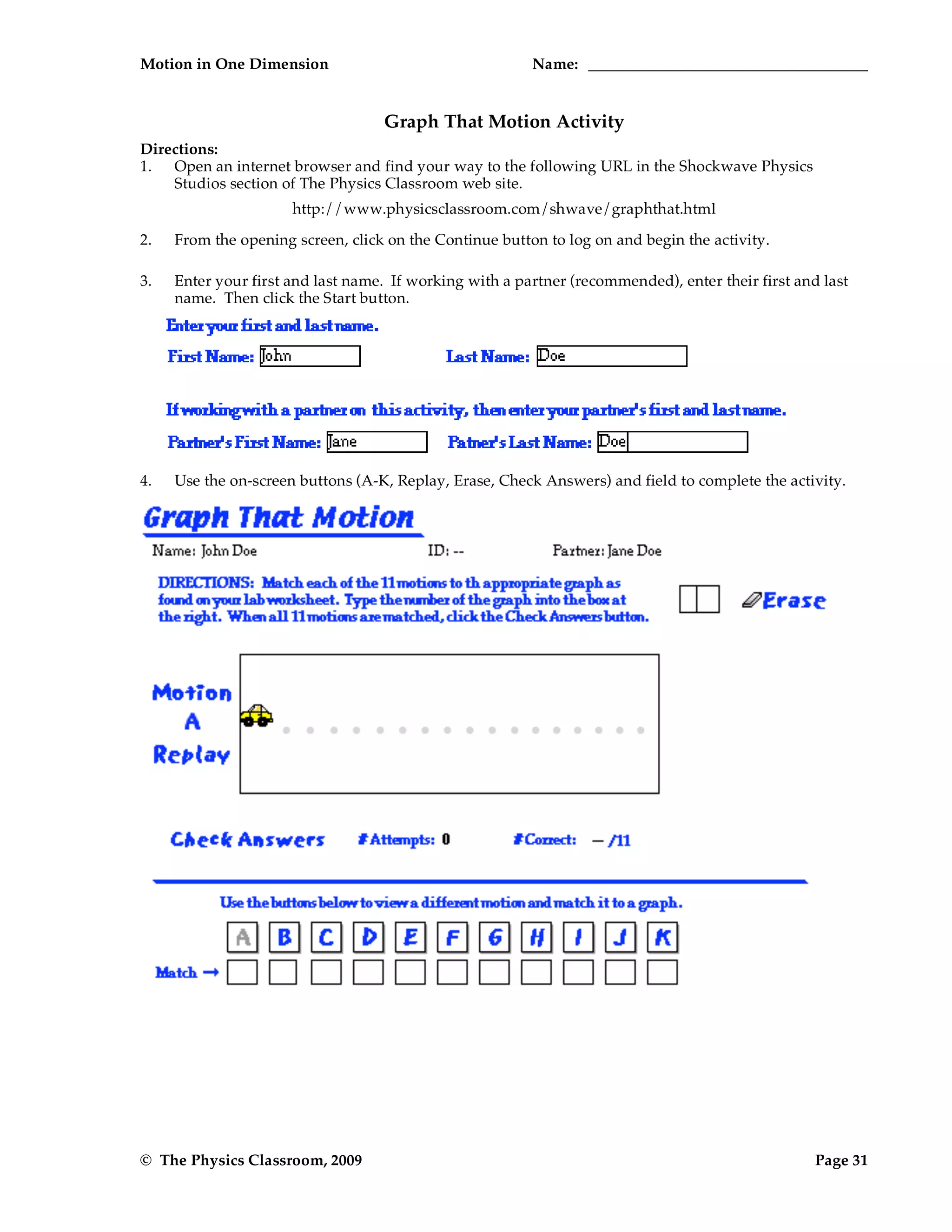 Motion in One Dimension Name:
© The Physics Classroom, 2009 Page 31
Graph That Motion Activity
Directions:
1. Open an internet browser and find your way to the following URL in the Shockwave Physics
Studios section of The Physics Classroom web site.
http://www.physicsclassroom.com/shwave/graphthat.html
2. From the opening screen, click on the Continue button to log on and begin the activity.
3. Enter your first and last name. If working with a partner (recommended), enter their first and last
name. Then click the Start button.
4. Use the on-screen buttons (A-K, Replay, Erase, Check Answers) and field to complete the activity.
 