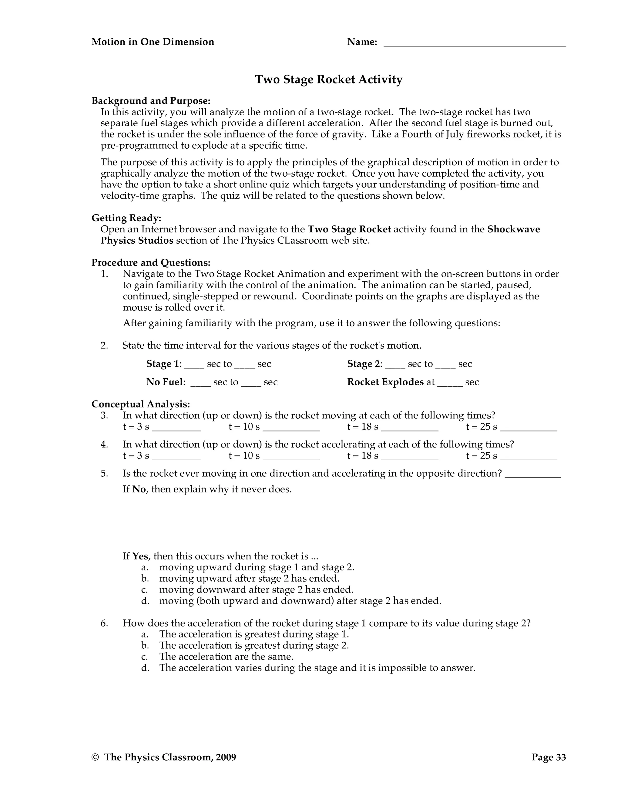 Motion in One Dimension Name:
© The Physics Classroom, 2009 Page 33
Two Stage Rocket Activity
Background and Purpose:
In this activity, you will analyze the motion of a two-stage rocket. The two-stage rocket has two
separate fuel stages which provide a different acceleration. After the second fuel stage is burned out,
the rocket is under the sole influence of the force of gravity. Like a Fourth of July fireworks rocket, it is
pre-programmed to explode at a specific time.
The purpose of this activity is to apply the principles of the graphical description of motion in order to
graphically analyze the motion of the two-stage rocket. Once you have completed the activity, you
have the option to take a short online quiz which targets your understanding of position-time and
velocity-time graphs. The quiz will be related to the questions shown below.
Getting Ready:
Open an Internet browser and navigate to the Two Stage Rocket activity found in the Shockwave
Physics Studios section of The Physics CLassroom web site.
Procedure and Questions:
1. Navigate to the Two Stage Rocket Animation and experiment with the on-screen buttons in order
to gain familiarity with the control of the animation. The animation can be started, paused,
continued, single-stepped or rewound. Coordinate points on the graphs are displayed as the
mouse is rolled over it.
After gaining familiarity with the program, use it to answer the following questions:
2. State the time interval for the various stages of the rocket's motion.
Stage 1: ____ sec to ____ sec Stage 2: ____ sec to ____ sec
No Fuel: ____ sec to ____ sec Rocket Explodes at _____ sec
Conceptual Analysis:
3. In what direction (up or down) is the rocket moving at each of the following times?
t = 3 s t = 10 s t = 18 s t = 25 s
4. In what direction (up or down) is the rocket accelerating at each of the following times?
t = 3 s t = 10 s t = 18 s t = 25 s
5. Is the rocket ever moving in one direction and accelerating in the opposite direction?
If No, then explain why it never does.
If Yes, then this occurs when the rocket is ...
a. moving upward during stage 1 and stage 2.
b. moving upward after stage 2 has ended.
c. moving downward after stage 2 has ended.
d. moving (both upward and downward) after stage 2 has ended.
6. How does the acceleration of the rocket during stage 1 compare to its value during stage 2?
a. The acceleration is greatest during stage 1.
b. The acceleration is greatest during stage 2.
c. The acceleration are the same.
d. The acceleration varies during the stage and it is impossible to answer.
 
