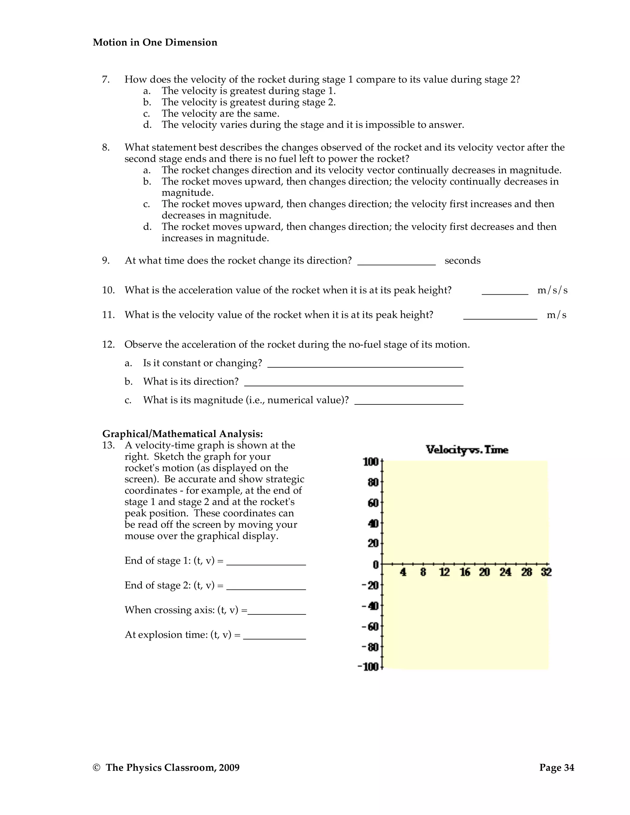Motion in One Dimension
© The Physics Classroom, 2009 Page 34
7. How does the velocity of the rocket during stage 1 compare to its value during stage 2?
a. The velocity is greatest during stage 1.
b. The velocity is greatest during stage 2.
c. The velocity are the same.
d. The velocity varies during the stage and it is impossible to answer.
8. What statement best describes the changes observed of the rocket and its velocity vector after the
second stage ends and there is no fuel left to power the rocket?
a. The rocket changes direction and its velocity vector continually decreases in magnitude.
b. The rocket moves upward, then changes direction; the velocity continually decreases in
magnitude.
c. The rocket moves upward, then changes direction; the velocity first increases and then
decreases in magnitude.
d. The rocket moves upward, then changes direction; the velocity first decreases and then
increases in magnitude.
9. At what time does the rocket change its direction? seconds
10. What is the acceleration value of the rocket when it is at its peak height? m/s/s
11. What is the velocity value of the rocket when it is at its peak height? m/s
12. Observe the acceleration of the rocket during the no-fuel stage of its motion.
a. Is it constant or changing?
b. What is its direction?
c. What is its magnitude (i.e., numerical value)?
Graphical/Mathematical Analysis:
13. A velocity-time graph is shown at the
right. Sketch the graph for your
rocket's motion (as displayed on the
screen). Be accurate and show strategic
coordinates - for example, at the end of
stage 1 and stage 2 and at the rocket's
peak position. These coordinates can
be read off the screen by moving your
mouse over the graphical display.
End of stage 1: (t, v) =
End of stage 2: (t, v) =
When crossing axis: (t, v) =
At explosion time: (t, v) =
 