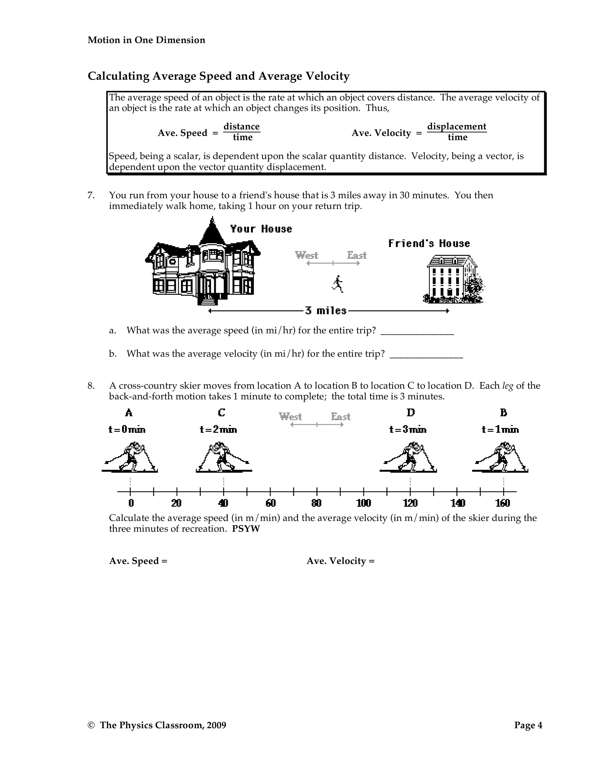 Motion in One Dimension
© The Physics Classroom, 2009 Page 4
Calculating Average Speed and Average Velocity
The average speed of an object is the rate at which an object covers distance. The average velocity of
an object is the rate at which an object changes its position. Thus,
Ave. Speed =
distance
time Ave. Velocity =
displacement
time
Speed, being a scalar, is dependent upon the scalar quantity distance. Velocity, being a vector, is
dependent upon the vector quantity displacement.
7. You run from your house to a friend's house that is 3 miles away in 30 minutes. You then
immediately walk home, taking 1 hour on your return trip.
a. What was the average speed (in mi/hr) for the entire trip? _______________
b. What was the average velocity (in mi/hr) for the entire trip? _______________
8. A cross-country skier moves from location A to location B to location C to location D. Each leg of the
back-and-forth motion takes 1 minute to complete; the total time is 3 minutes.
Calculate the average speed (in m/min) and the average velocity (in m/min) of the skier during the
three minutes of recreation. PSYW
Ave. Speed = Ave. Velocity =
 