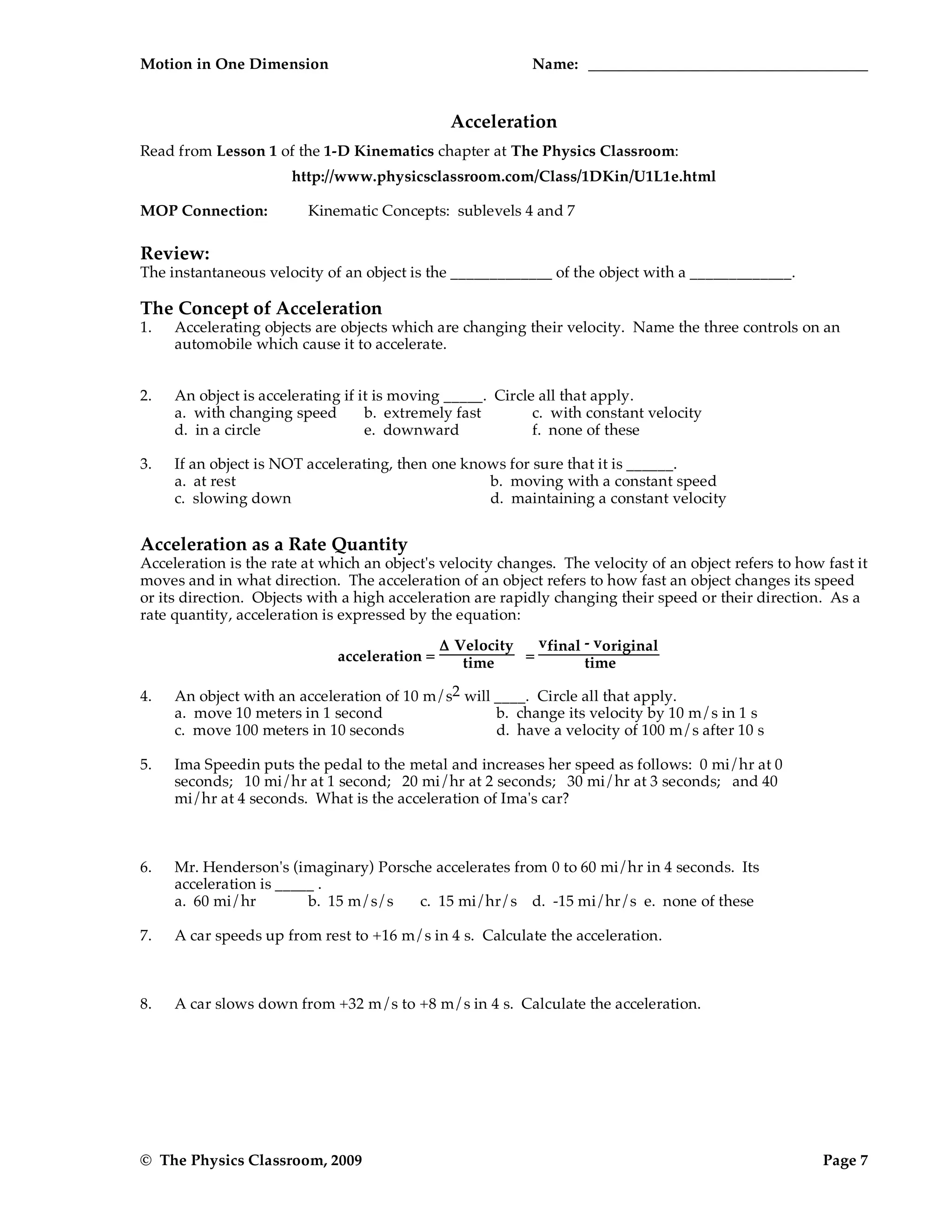 Motion in One Dimension Name:
© The Physics Classroom, 2009 Page 7
Acceleration
Read from Lesson 1 of the 1-D Kinematics chapter at The Physics Classroom:
http://www.physicsclassroom.com/Class/1DKin/U1L1e.html
MOP Connection: Kinematic Concepts: sublevels 4 and 7
Review:
The instantaneous velocity of an object is the _____________ of the object with a _____________.
The Concept of Acceleration
1. Accelerating objects are objects which are changing their velocity. Name the three controls on an
automobile which cause it to accelerate.
2. An object is accelerating if it is moving _____. Circle all that apply.
a. with changing speed b. extremely fast c. with constant velocity
d. in a circle e. downward f. none of these
3. If an object is NOT accelerating, then one knows for sure that it is ______.
a. at rest b. moving with a constant speed
c. slowing down d. maintaining a constant velocity
Acceleration as a Rate Quantity
Acceleration is the rate at which an object's velocity changes. The velocity of an object refers to how fast it
moves and in what direction. The acceleration of an object refers to how fast an object changes its speed
or its direction. Objects with a high acceleration are rapidly changing their speed or their direction. As a
rate quantity, acceleration is expressed by the equation:
acceleration =
Δ Velocity
time =
vfinal - voriginal
time
4. An object with an acceleration of 10 m/s2 will ____. Circle all that apply.
a. move 10 meters in 1 second b. change its velocity by 10 m/s in 1 s
c. move 100 meters in 10 seconds d. have a velocity of 100 m/s after 10 s
5. Ima Speedin puts the pedal to the metal and increases her speed as follows: 0 mi/hr at 0
seconds; 10 mi/hr at 1 second; 20 mi/hr at 2 seconds; 30 mi/hr at 3 seconds; and 40
mi/hr at 4 seconds. What is the acceleration of Ima's car?
6. Mr. Henderson's (imaginary) Porsche accelerates from 0 to 60 mi/hr in 4 seconds. Its
acceleration is _____ .
a. 60 mi/hr b. 15 m/s/s c. 15 mi/hr/s d. -15 mi/hr/s e. none of these
7. A car speeds up from rest to +16 m/s in 4 s. Calculate the acceleration.
8. A car slows down from +32 m/s to +8 m/s in 4 s. Calculate the acceleration.
 
