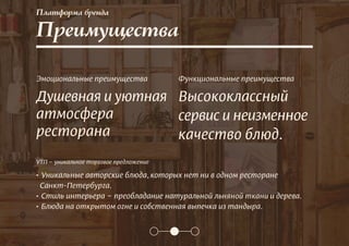 Платформа бренда
Преимущества
Эмоциональные преимущества
Душевная и уютная
атмосфера
ресторана
Функциональные преимущества
Высококлассный
сервис и неизменное
качество блюд.
УТП – уникальное торговое предложение
• Уникальные авторские блюда, которых нет ни в одном ресторане
Санкт-Петербурга.
• Cтиль интерьера – преобладание натуральной льняной ткани и дерева.
• Блюда на открытом огне и собственная выпечка из тандыра.
 