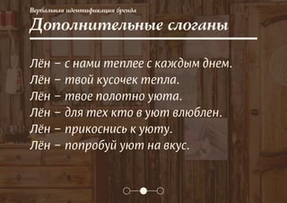 Вербальная идентификация бренда
Дополнительные слоганы
Лён – с нами теплее с каждым днем.
Лён – твой кусочек тепла.
Лён – твое полотно уюта.
Лён – для тех кто в уют влюблен.
Лён – прикоснись к уюту.
Лён – попробуй уют на вкус.
 