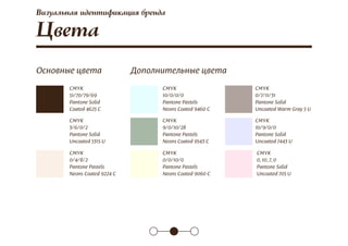 Цвета
CMYK
51/70/79/69
Pantone Solid
Coated 4625 C
CMYK
10/0/0/0
Pantone Pastels
Neons Coated 9460 C
CMYK
9/0/10/28
Pantone Pastels
Neons Coated 9543 C
CMYK
0/0/10/0
Pantone Pastels
Neons Coated 9060 C
CMYK
0/7/11/31
Pantone Solid
Uncoated Warm Gray 5 U
CMYK
10/9/0/0
Pantone Solid
Uncoated 7443 U
CMYK
0, 10, 7, 0
Pantone Solid
Uncoated 705 U
CMYK
3/6/0/2
Pantone Solid
Uncoated 5315 U
CMYK
0/4/8/2
Pantone Pastels
Neons Coated 9224 C
Основные цвета Дополнительные цвета
Визуальная идентификация бренда
 