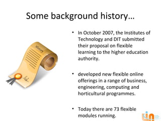 Some background history…
          • In October 2007, the Institutes of
            Technology and DIT submitted
            their proposal on flexible
            learning to the higher education
            authority.

          • developed new flexible online
            offerings in a range of business,
            engineering, computing and
            horticultural programmes.

          • Today there are 73 flexible
            modules running.
 