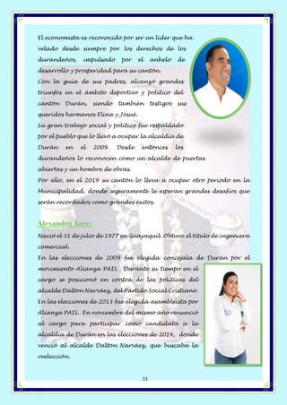 Página 11 de 14
11
El economista es reconocido por ser un líder que ha
velado desde siempre por los derechos de los
durandeños, impulsado por el anhelo de
desarrollo y prosperidad para su cantón.
Con la guía de sus padres, alcanzó grandes
triunfos en el ámbito deportivo y político del
cantón Durán, siendo también testigos sus
queridos hermanos Elina y Josué.
Su gran trabajo social y político fue respaldado
por el pueblo que lo llevó a ocupar la alcaldía de
Durán en el 2009. Desde entonces los
durandeños lo reconocen como un alcalde de puertas
abiertas y un hombre de obras.
Por ello, en el 2019 su cantón lo lleva a ocupar otro período en la
Municipalidad, donde seguramente le esperan grandes desafíos que
serán recordados como grandes éxitos.
Alexandra Arce:
Nació el 31 de julio de 1977 en Guayaquil. Obtuvo el título de ingeniera
comercial.
En las elecciones de 2009 fue elegida concejala de Durán por el
movimiento Alianza PAIS. Durante su tiempo en el
cargo se posicionó en contra de las políticas del
alcalde Dalton Narváez, del Partido Social Cristiano.
En las elecciones de 2013 fue elegida asambleísta por
Alianza PAIS. En noviembre del mismo año renunció
al cargo para participar como candidata a la
alcaldía de Durán en las elecciones de 2014, donde
venció al alcalde Dalton Narváez, que buscaba la
reelección.
 
