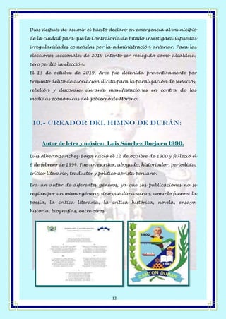 Página 12 de 14
12
Días después de asumir el puesto declaró en emergencia al municipio
de la ciudad para que la Contraloría de Estado investigara supuestas
irregularidades cometidas por la administración anterior. Para las
elecciones seccionales de 2019 intentó ser reelegida como alcaldesa,
pero perdió la elección.
El 13 de octubre de 2019, Arce fue detenida preventivamente por
presunto delito de asociación ilícita para la paralización de servicios,
rebelión y discordia durante manifestaciones en contra de las
medidas económicas del gobierno de Moreno.
10.- Creador del Himno de Durán:
Autor de letra y música: Luis Sánchez Borja en 1990.
Luis Alberto Sánchez Borja nació el 12 de octubre de 1900 y falleció el
6 de febrero de 1994. Fue un escritor, abogado, historiador, periodista,
crítico literario, traductor y político aprista peruano.
Era un autor de diferentes géneros, ya que sus publicaciones no se
regían por un mismo género, sino que dio a varios, como lo fueron: la
poesía, la crítica literaria, la crítica histórica, novela, ensayo,
historia, biografías, entre otros.
 