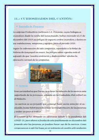 Página 13 de 14
13
11.- Curiosidades del Cantón:
❖ Incendio de Procarsa
La empresa Productora Cartonera S.A. Procarsa, cuyas bodegas se
incendian desde la noche del lunes pasado, había renovado el 25 de
diciembre del 2019 sus pólizas de seguros contra incendios y daños en
sus instalaciones, máquinas y equipos, para el período 2020.
Según la información de esta compañía, reportada a la Bolsa de
Valores de Guayaquil en enero, las pólizas están vigentes ante el
supuesto de que "eventos contrarios y desfavorables" afecten la
operación normal de la compañía.
❖ Aerovía
Una curiosidad es que Durán va a tener la estación de la aerovía más
importante de la provincia, situada en la Ciudadela Abel Gilbert en
el Malecón.
La aerovía es un proyecto que comenzó hace varios años por el ex -
alcalde Jaime Nebot para favorecer la transportación de las personas
y evitar un poco el tráfico.
El proyecto se ha atrasado en estrenarse debido a la pandemia del
COVID-19, pero ahora a finales de año posiblemente en diciembre del
presente año las personas ya puedan hacer uso de la aerovía. Como
consecuencia a esto los buses ya no entrarán al cantón solo andarán
 