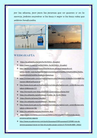 Página 14 de 14
14
por las afueras, pero para las personas que no quieran ir en la
aerovía, podrán encontrar a los taxis o mejor a los taxis rutas que
saldrán beneficiados.
Webgrafía
❖ https://es.wikipedia.org/wiki/Dur%C3%A1n_(Ecuador)
❖ https://www.ecured.cu/Cant%C3%B3n_Dur%C3%A1n_(Ecuador)
❖ http://durancyty.blogspot.com/2014/06/duran-ubicacion-geografica-el-
canton.html#:~:text=Sus%20l%C3%ADmites%20son%3A%20Norte%3A%20R%C3%ADo,
Oeste%3A%20El%20R%C3%ADo%20Babahoyo.
❖ https://visitaecuador.com/ve/mostrarRegistro.php?idRegistro=353&idServicio=84&infor
macion=3&idClasificacion=6
❖ http://www.duran.gob.ec/municipio/inicio/index.php?option=com_content&view=artic
le&id=104&Itemid=777
❖ http://torresjulio.over-blog.com/2014/12/parroquias-urbanas.html
❖ https://es.wikipedia.org/wiki/Anexo:Alcaldes_de_Dur%C3%A1n
❖ https://brainly.lat/tarea/13662424
❖ https://es.wikipedia.org/wiki/Mariana_Mendieta
❖ http://www.duran.gob.ec/municipio/inicio/index.php?option=com_content&view=artic
le&id=124&Itemid=782
❖ https://es.wikipedia.org/wiki/Alexandra_Arce
❖ https://www.eluniverso.com/noticias/2020/11/04/nota/8037529/incendio-duran-
procarsa-polizas-seguros
❖ http://www.ecuadorenvivo.com/quito2/guayaquil/209-guayaquil/129380-ruta-de-
aerovia-guayaquil-duran-en-fase-de-prueba-pasaje-costara-0-70.html#.X8BX_2hKjIU
 