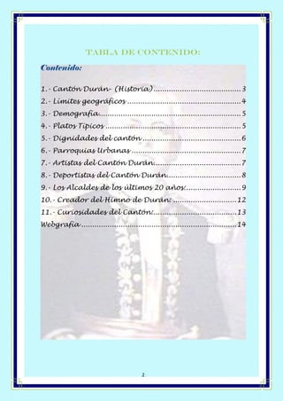 Página 2 de 14
2
Tabla de contenido:
Contenido:
1.- Cantón Durán- (Historia)........................................3
2.- Límites geográficos ....................................................4
3.- Demografía.................................................................5
4.- Platos Típicos ..............................................................5
5.- Dignidades del cantón .............................................6
6.- Parroquias Urbanas ..................................................7
7.- Artistas del Cantón Durán........................................7
8.- Deportistas del Cantón Durán..................................8
9.- Los Alcaldes de los últimos 20 años:.........................9
10.- Creador del Himno de Durán: .............................12
11.- Curiosidades del Cantón:......................................13
Webgrafía .......................................................................14
 