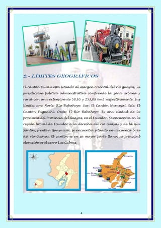 Página 4 de 14
4
2.- Límites geográficos
El cantón Durán está situado al margen oriental del río guayas, su
jurisdicción política administrativa comprende la zona urbana y
rural con una extensión de 58,65 y 253,08 km2 respectivamente. Sus
límites son: Norte: Río Babahoyo. Sur: El Cantón Naranjal. Este: El
Cantón Yaguachi. Oeste: El Río Babahoyo. Es una ciudad de la
provincia del Provincia del Guayas, en el Ecuador. Se encuentra en la
región litoral de Ecuador a la derecha del río Guayas y de la isla
Santay, frente a Guayaquil, se encuentra situado en la cuenca baja
del río Guayas. El cantón es en su mayor parte llano, su principal
elevación es el cerro Las Cabras.
 
