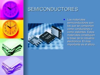 SEMICONDUCTORES Los materiales semiconductores son los que se comportan como conductores o como aislantes. Estos materiales constituyen la base de la industria electrónica. El mas importante es el silicio. 