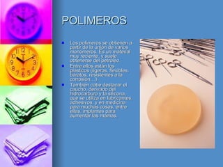 POLIMEROS Los polímeros se obtienen a partir de la unión de varios monómeros. Es un material muy reciente, y suele obtenerse del petróleo. Entre ellos están los plásticos (ligeros, flexibles, baratos, resistentes a la corrosión…) También cabe destacar el caucho, derivado del hidrocarburo y la silicona, que se utiliza en lubricantes, adhesivos, y en medicina para muchas cosas, entre ellas, implantes para aumentar las mamas. 