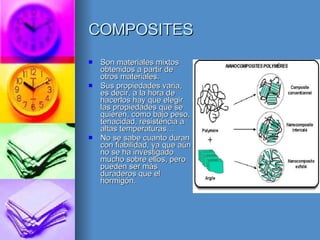 COMPOSITES Son materiales mixtos obtenidos a partir de otros materiales. Sus propiedades varia, es decir, a la hora de hacerlos hay que elegir las propiedades que se quieren, como bajo peso, tenacidad, resistencia a altas temperaturas… No se sabe cuanto duran con fiabilidad, ya que aún no se ha investigado mucho sobre ellos, pero pueden ser más duraderos que el hormigón. 
