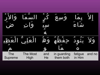 ْ‫و س ع ك ر ال س ما وا ل َر‬
          َ   َ ّ     ْ ُ َ ِ َ            ‫إ ِ ل ّ ب ما‬
                                             َ ِ
   َ ‫ض‬       ِ َ
              ‫س ي وا ت‬ِّ                  َ‫شا ء‬َ
                       ُ ‫ه‬
‫ ا ل ع ل ي ا ل ع ظي‬throne ‫ح ف ظ ه‬
  ِ Earthْ ّ Heavens ‫ِ ْ ُ ُ و ه‬
        َ       َِ ْ ُ َ                  ُ َُ
                                           ‫و ل َ ي ئو د‬
                                                      َ
  and the       The      His encompass    what He except
                                           wills

     ُ ‫م‬                 ‫و‬      ‫ما‬
                                 َ          ُ ‫ه‬
  The     The Most    and   in guarding   fatigue and no
Supreme     High      He     them both    in Him
 