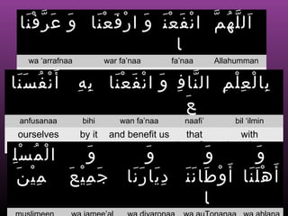 ‫ال ل ه م ا ن ف ع ن و ا ر ف ع نا و عَ ر ف نا‬
   َْ ّ َ      َْ َ ْ َ َْ َ ْ ّ ُ ّ َ
                              ‫ا‬
    wa ‘arrafnaa           war fa’naa        fa’naa      Allahumman


‫أ َ ن ف س نا‬
  and teach us        and elevate us benefit us          Oh Allah
 ََ ُ ْ            ِ ِ
                    ‫با ل ع ل م ال نا ف و ا ن ف ع نا ب ه‬
                         َْ َ ْ َ ِ ّ        ِ ِْ ْ ِ
                                      َ ‫ع‬
  anfusanaa        bihi        wan fa’naa       naafi’       bil ‘ilmin
 ourselves         by it    and benefit us      that          with
                                              benefits     knowledge
ِْ ُ ْ
‫المسل‬          َ ‫و‬                    َ ‫و‬        َ ‫و‬        َ ‫و‬
 َ ِ
  ‫ج م ِ ي ع م يْ ن‬
         َ ْ َ                   ‫أ َ ه ل نا أ َ و طا ن ن د يا رَ نا‬
                                  َ َِ ََ َ ْ             ََْ
                                                 ‫ا‬
 