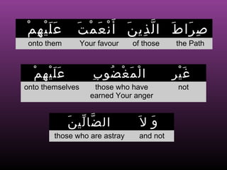 ْ ِ ََْ
 ‫عليهم‬          ‫ص را ط ا ل ذي ن أ َ ن ع م ت‬
               َ ْ َ ْ َ ِ ّ َ َ ِ
 onto them        Your favour   of those   the Path



  ‫عليهم‬
  ْ ِ ََْ            ِ ُ ْ َ ْ
                      ‫ا ل م غ ضو ب‬         ِ َْ
                                            ‫غير‬
onto themselves      those who have         not
                    earned Your anger


             َ ّ ّ
              ‫ال ضا لي ن‬         َ‫و ل‬
                                    َ
        those who are astray     and not
 