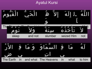Ayatul Kursi

ُ َّ ْ
 ‫ا ل ق يو م‬        ّ َ ْ
                    ‫الحي‬           ُ ‫إِل ّ ه‬        ‫ال ل ه ل ل إ ِ ل ه‬
                                                    َ َ            ُ ّ
                                  َ‫و‬                           َ ‫ا‬
The Eternal The Ever Living Him except               god     no Allah
      ٌ َ
       ‫ن وْ م‬       َ ‫وَ ل‬       ٌ َِ
                                  ‫سنة‬          ُ ُ ُ َْ
                                                ‫ل َ تأخذه‬
      sleep          and not      slumber      seized Him       not


  ْ ‫ما ف ال س ما و و ما ف ا ل َر‬
           ِ َ َ َ َ ّ      ِ  َ                                ‫له‬
                                                                ُ َ
 ِ‫ي ض‬                ِ ‫ات‬   ‫ي‬
The Earth     in   and what The Heavens        in     what     to him
 