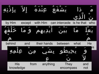 ‫إِل ّ ب إ ذ ن ه‬
ِ ِْ ِِ             ُ َ ِْ
                     ‫يشفع عنده‬
                           ُ َ ْ َ             ‫م ذا‬   َ
                                              ‫ن ا ل ذي‬
                                                ِ ّ ْ
  by Him   except   with Him   can intercede is he that who

‫أ َ ي دي ه م و ما خ لْ ف ه‬
permission
ُ َ َ     َ َ ْ ِ ِ ْ               َ َْ
                                     ‫بين‬      ‫ما‬
                                               َ      َْ َ
                                                      ‫يعل‬
   ‫م‬
   ْ                                                  ُ ‫م‬
 behind     and      their hands    between   what      He
  them      what                                      knows
    ِ ِ ِْ
     ‫من علمه‬
           ْ ِ           ْ َ ِ
                          ‫و ي حي طو ب ش ي‬
                                 ُ ِ ُ   َ
                           ‫ء‬
                           ٍ      ‫ن‬
                                  َ     َ‫ل‬
      His         from   anything       They         and
   knowledge                         encompass       not
 