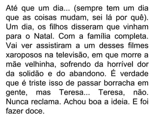 Até que um dia... (sempre tem um dia
que as coisas mudam, sei lá por quê).
Um dia, os filhos disseram que vinham
para o Natal. Com a família completa.
Vai ver assistiram a um desses filmes
xaroposos na televisão, em que morre a
mãe velhinha, sofrendo da horrível dor
da solidão e do abandono. É verdade
que é triste isso de passar borracha em
gente, mas Teresa... Teresa, não.
Nunca reclama. Achou boa a ideia. E foi
fazer doce.

 
