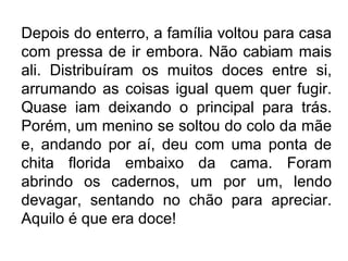 Depois do enterro, a família voltou para casa
com pressa de ir embora. Não cabiam mais
ali. Distribuíram os muitos doces entre si,
arrumando as coisas igual quem quer fugir.
Quase iam deixando o principal para trás.
Porém, um menino se soltou do colo da mãe
e, andando por aí, deu com uma ponta de
chita florida embaixo da cama. Foram
abrindo os cadernos, um por um, lendo
devagar, sentando no chão para apreciar.
Aquilo é que era doce!

 