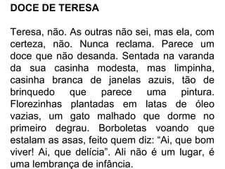 DOCE DE TERESA
Teresa, não. As outras não sei, mas ela, com
certeza, não. Nunca reclama. Parece um
doce que não desanda. Sentada na varanda
da sua casinha modesta, mas limpinha,
casinha branca de janelas azuis, tão de
brinquedo que parece uma pintura.
Florezinhas plantadas em latas de óleo
vazias, um gato malhado que dorme no
primeiro degrau. Borboletas voando que
estalam as asas, feito quem diz: “Ai, que bom
viver! Ai, que delícia”. Ali não é um lugar, é
uma lembrança de infância.

 