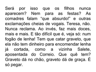 Será por isso que os filhos nunca
aparecem? Nem para as festas? As
comadres falam “que absurdo!” e outras
exclamações cheias de vogais. Teresa, não.
Nunca reclama. Ao invés, faz mais doces,
mais e mais. E tão difícil que é, veja só: num
fogão de lenha! Tem que catar graveto, que
ela não tem dinheiro para encomendar lenha
já cortada, como a vizinha Salete,
aposentada do Correio. Que quê tem?
Graveto dá no chão, graveto dá de graça. É
só pegar.

 